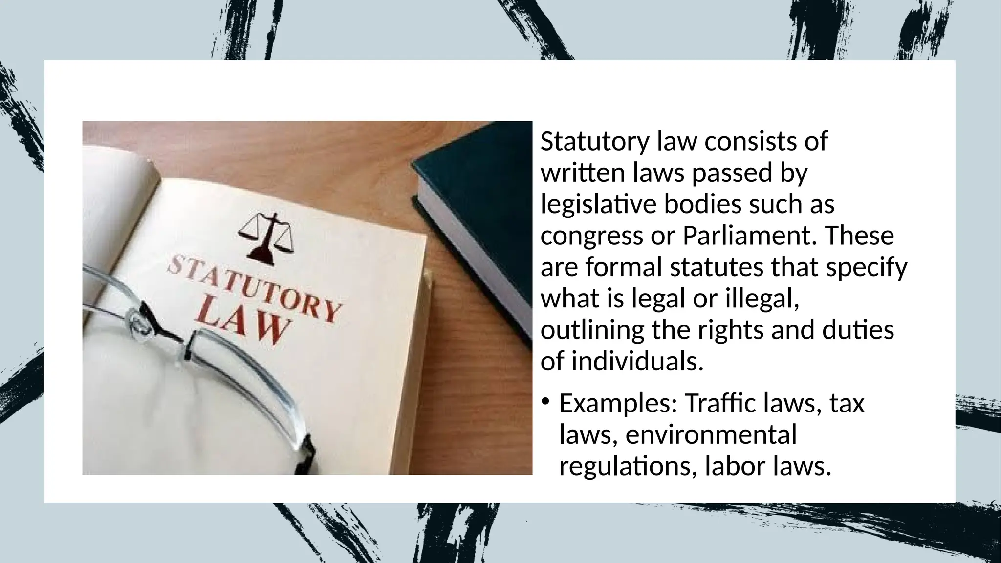 Statutory law consists of
written laws passed by
legislative bodies such as
congress or Parliament. These
are formal statutes that specify
what is legal or illegal,
outlining the rights and duties
of individuals.
• Examples: Traffic laws, tax
laws, environmental
regulations, labor laws.
 