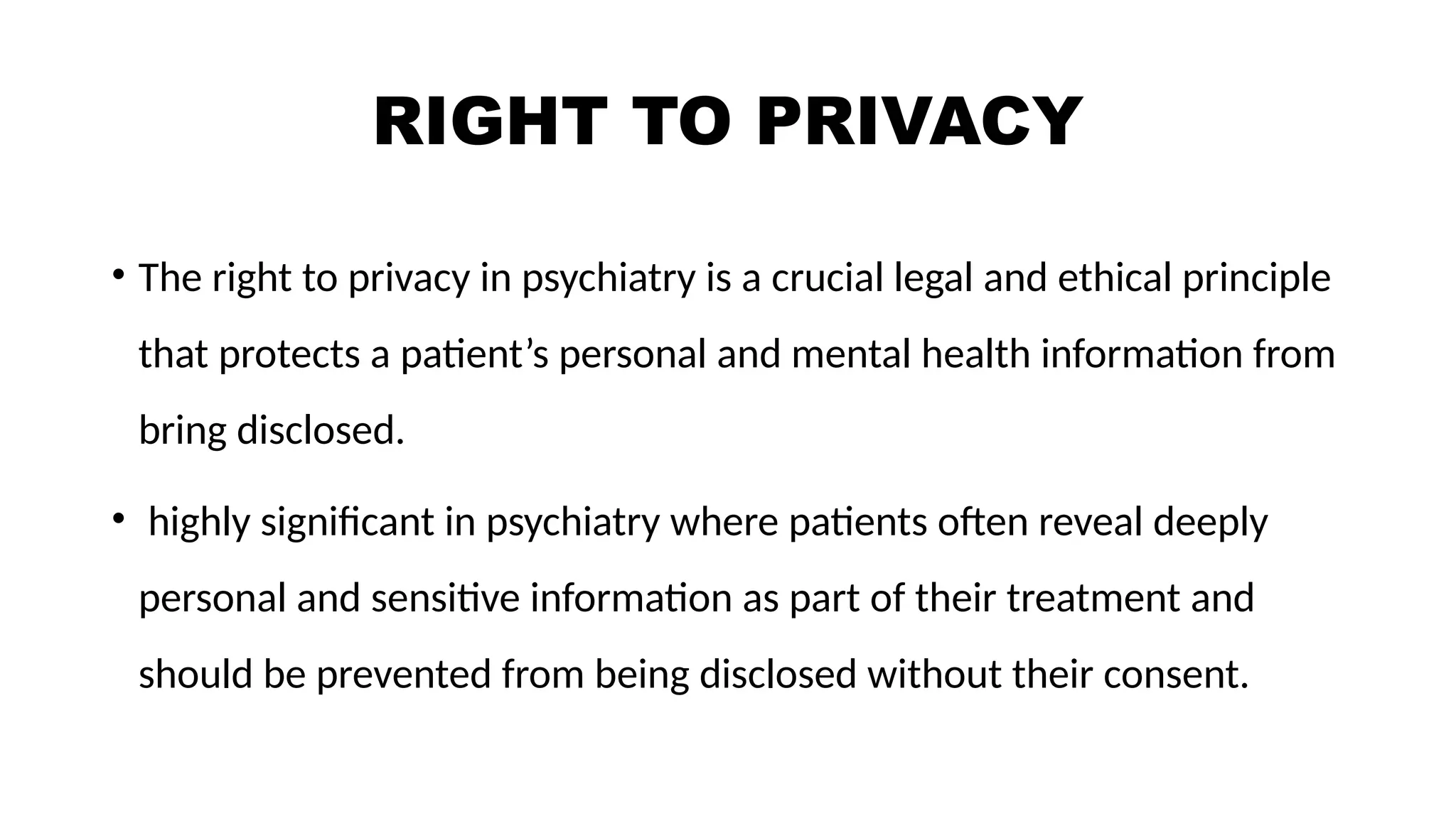 RIGHT TO PRIVACY
• The right to privacy in psychiatry is a crucial legal and ethical principle
that protects a patient’s personal and mental health information from
bring disclosed.
• highly significant in psychiatry where patients often reveal deeply
personal and sensitive information as part of their treatment and
should be prevented from being disclosed without their consent.
 