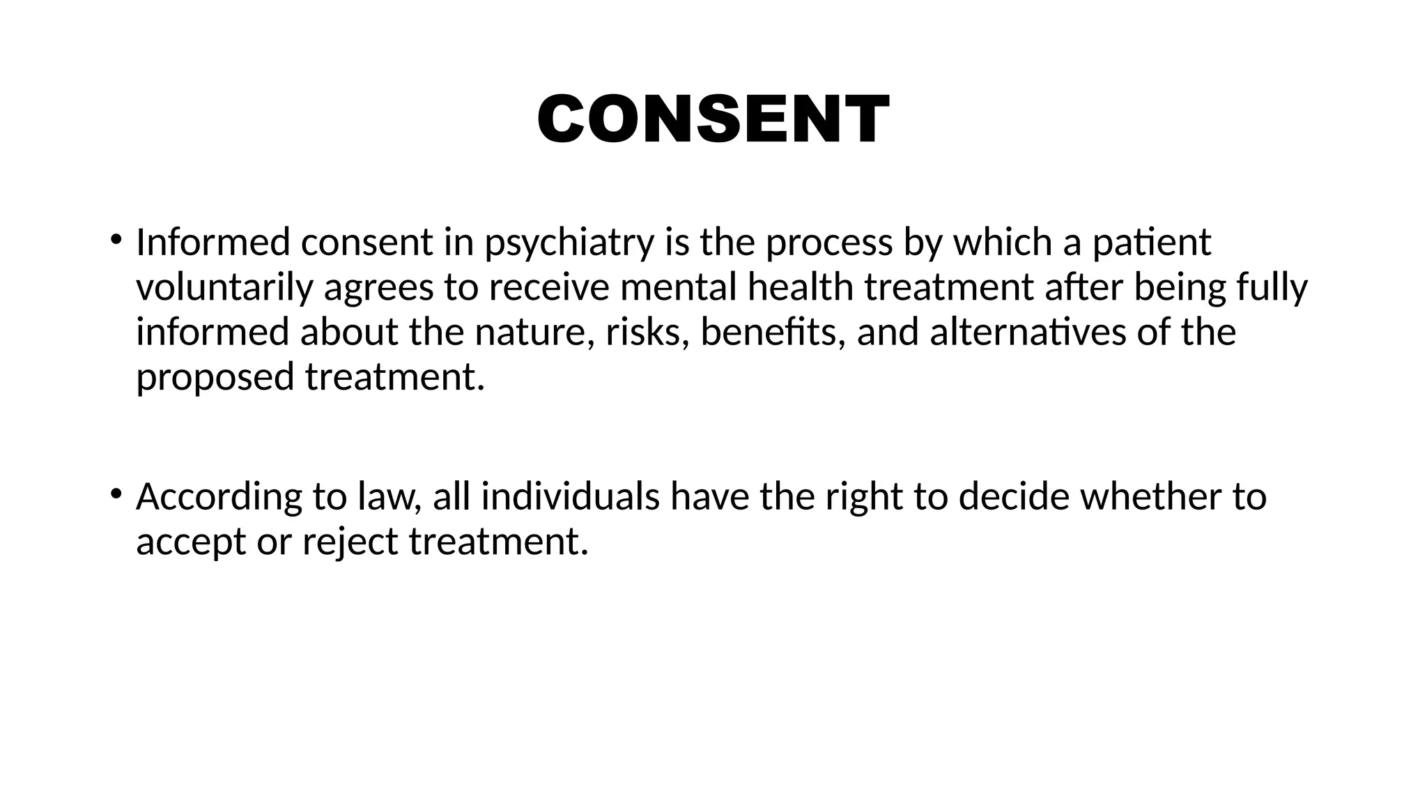 CONSENT
• Informed consent in psychiatry is the process by which a patient
voluntarily agrees to receive mental health treatment after being fully
informed about the nature, risks, benefits, and alternatives of the
proposed treatment.
• According to law, all individuals have the right to decide whether to
accept or reject treatment.
 