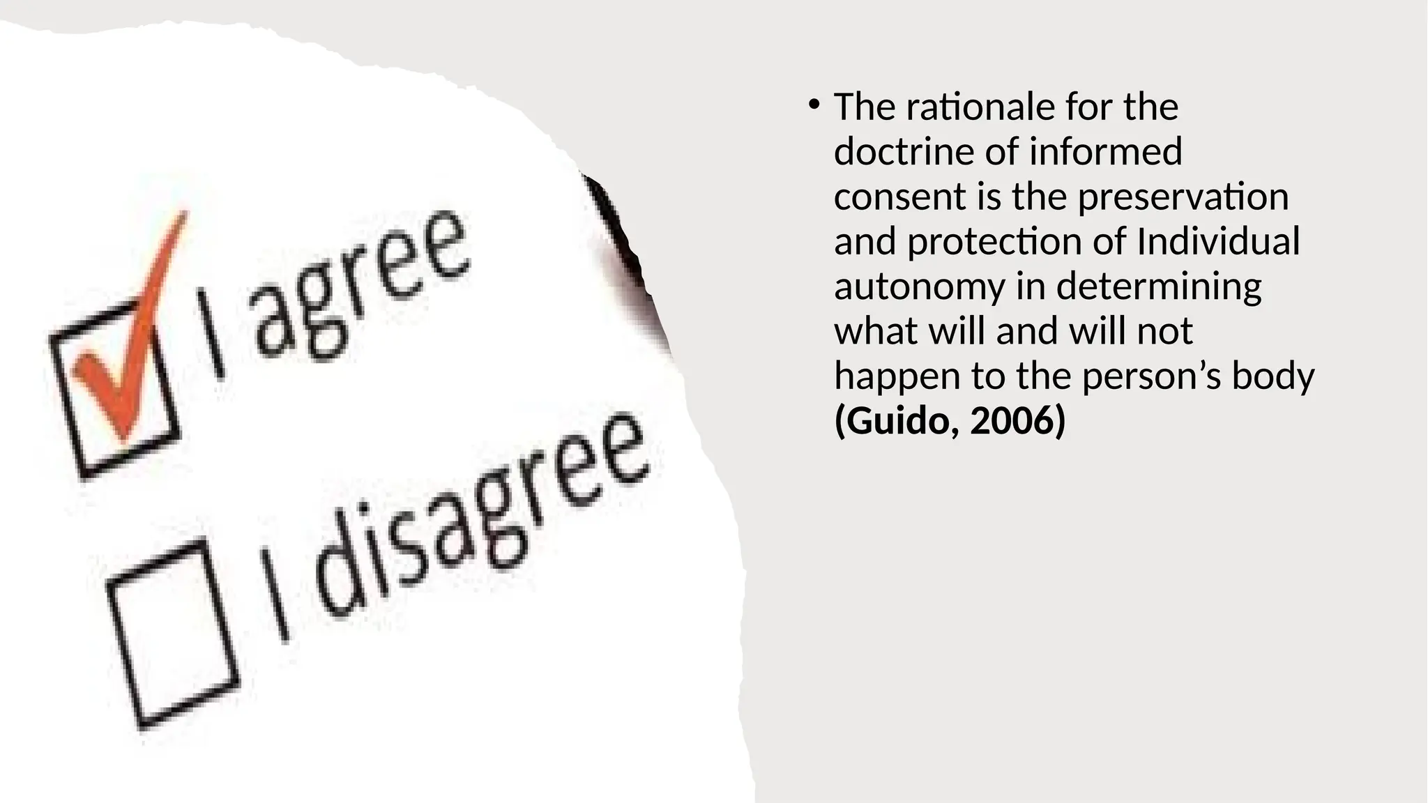 • The rationale for the
doctrine of informed
consent is the preservation
and protection of Individual
autonomy in determining
what will and will not
happen to the person’s body
(Guido, 2006)
 