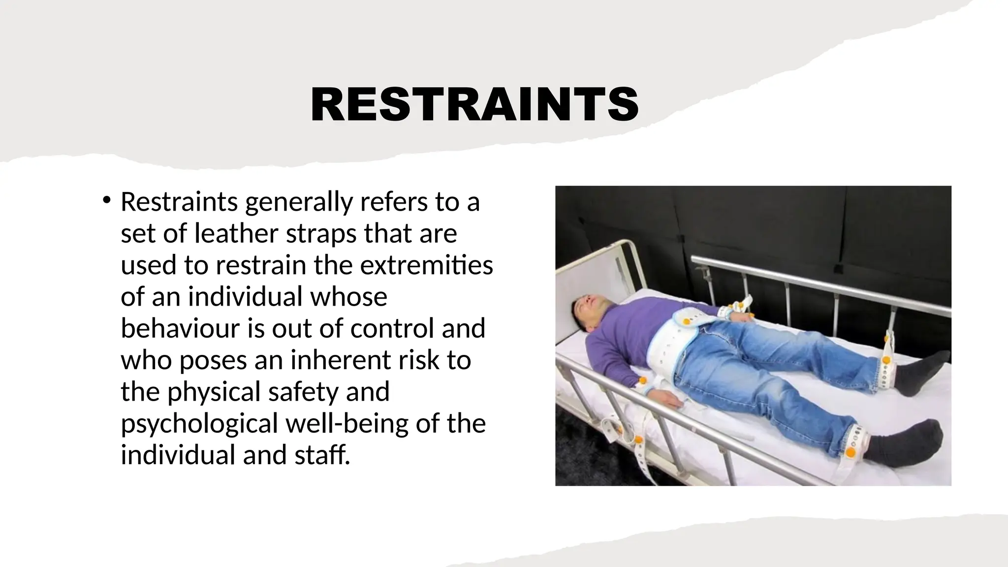 RESTRAINTS
• Restraints generally refers to a
set of leather straps that are
used to restrain the extremities
of an individual whose
behaviour is out of control and
who poses an inherent risk to
the physical safety and
psychological well-being of the
individual and staff.
 