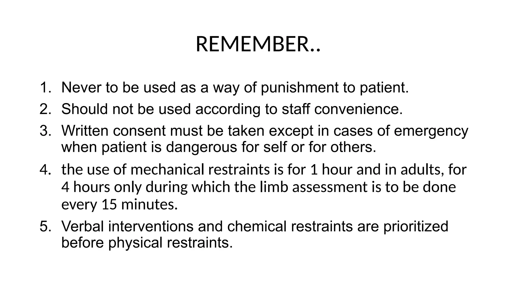 REMEMBER..
1. Never to be used as a way of punishment to patient.
2. Should not be used according to staff convenience.
3. Written consent must be taken except in cases of emergency
when patient is dangerous for self or for others.
4. the use of mechanical restraints is for 1 hour and in adults, for
4 hours only during which the limb assessment is to be done
every 15 minutes.
5. Verbal interventions and chemical restraints are prioritized
before physical restraints.
 