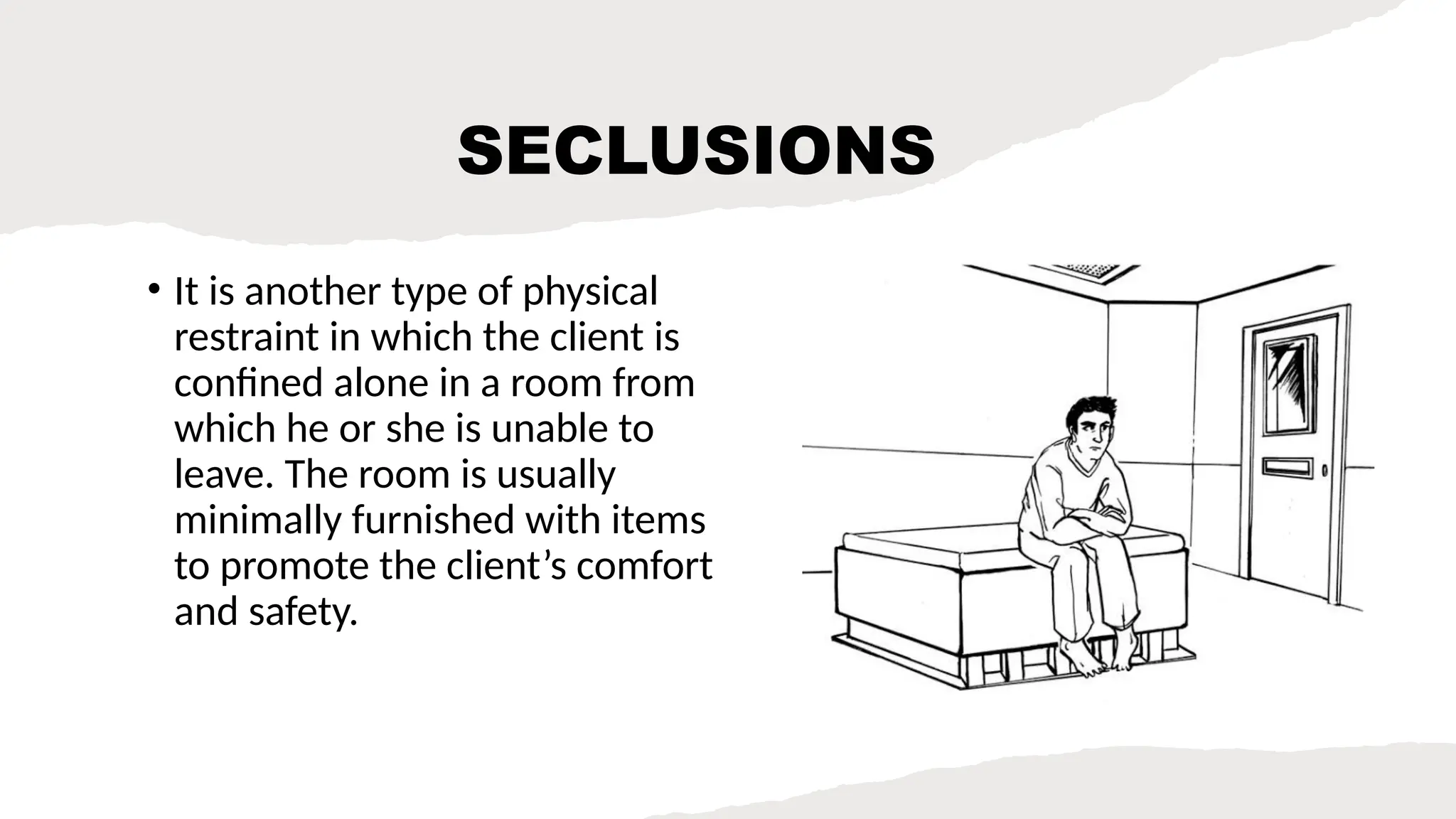 SECLUSIONS
• It is another type of physical
restraint in which the client is
confined alone in a room from
which he or she is unable to
leave. The room is usually
minimally furnished with items
to promote the client’s comfort
and safety.
 