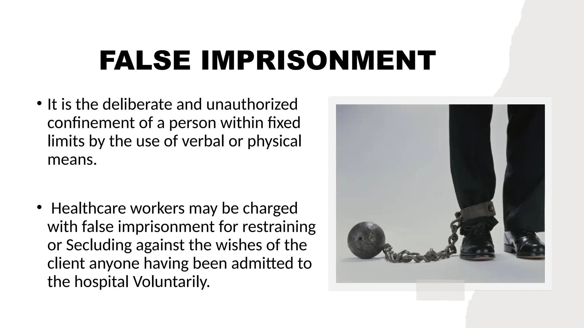 FALSE IMPRISONMENT
• It is the deliberate and unauthorized
confinement of a person within fixed
limits by the use of verbal or physical
means.
• Healthcare workers may be charged
with false imprisonment for restraining
or Secluding against the wishes of the
client anyone having been admitted to
the hospital Voluntarily.
 