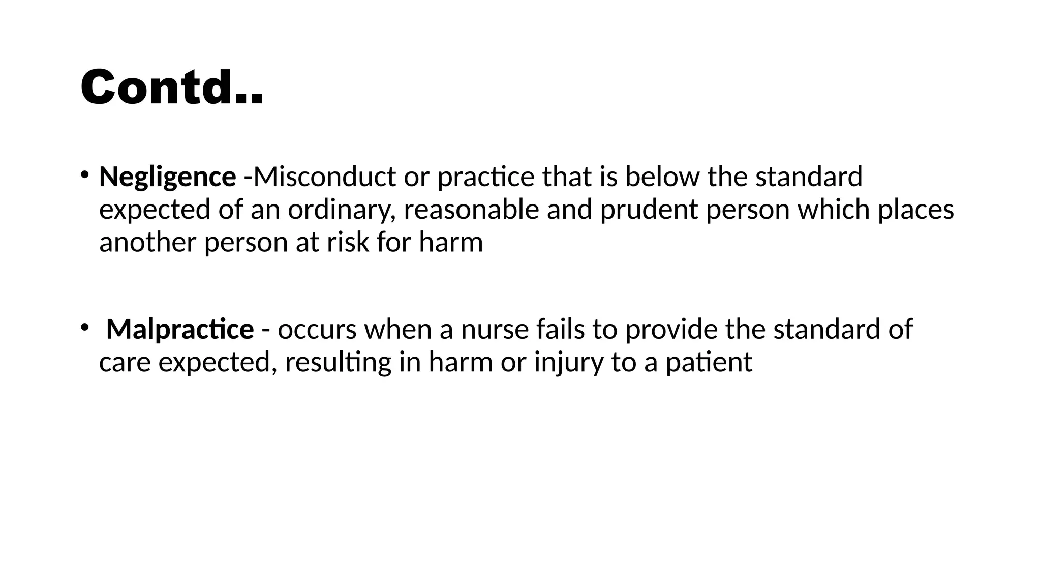 Contd..
• Negligence -Misconduct or practice that is below the standard
expected of an ordinary, reasonable and prudent person which places
another person at risk for harm
• Malpractice - occurs when a nurse fails to provide the standard of
care expected, resulting in harm or injury to a patient
 