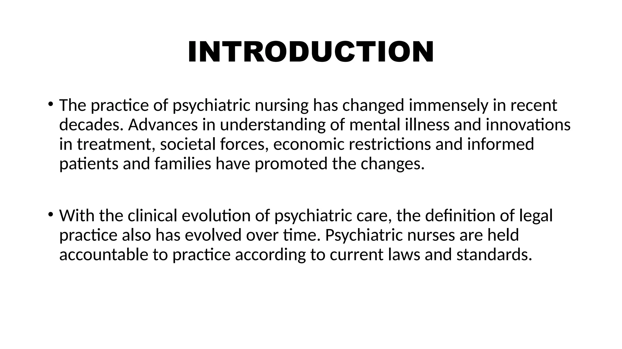 INTRODUCTION
• The practice of psychiatric nursing has changed immensely in recent
decades. Advances in understanding of mental illness and innovations
in treatment, societal forces, economic restrictions and informed
patients and families have promoted the changes.
• With the clinical evolution of psychiatric care, the definition of legal
practice also has evolved over time. Psychiatric nurses are held
accountable to practice according to current laws and standards.
 