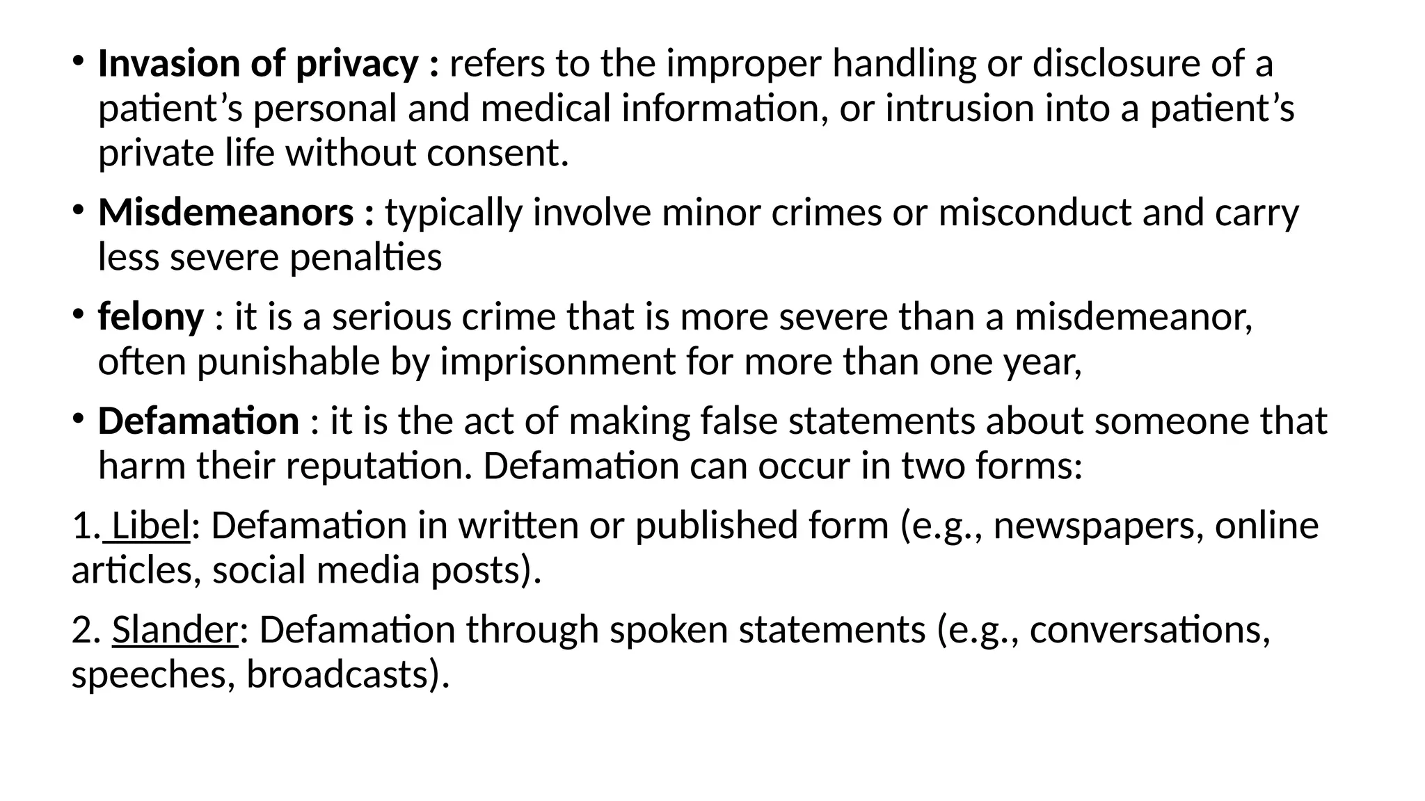 • Invasion of privacy : refers to the improper handling or disclosure of a
patient’s personal and medical information, or intrusion into a patient’s
private life without consent.
• Misdemeanors : typically involve minor crimes or misconduct and carry
less severe penalties
• felony : it is a serious crime that is more severe than a misdemeanor,
often punishable by imprisonment for more than one year,
• Defamation : it is the act of making false statements about someone that
harm their reputation. Defamation can occur in two forms:
1. Libel: Defamation in written or published form (e.g., newspapers, online
articles, social media posts).
2. Slander: Defamation through spoken statements (e.g., conversations,
speeches, broadcasts).
 