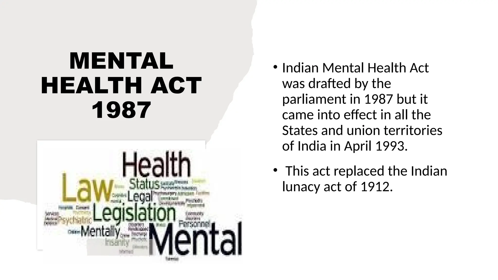 MENTAL
HEALTH ACT
1987
• Indian Mental Health Act
was drafted by the
parliament in 1987 but it
came into effect in all the
States and union territories
of India in April 1993.
• This act replaced the Indian
lunacy act of 1912.
 