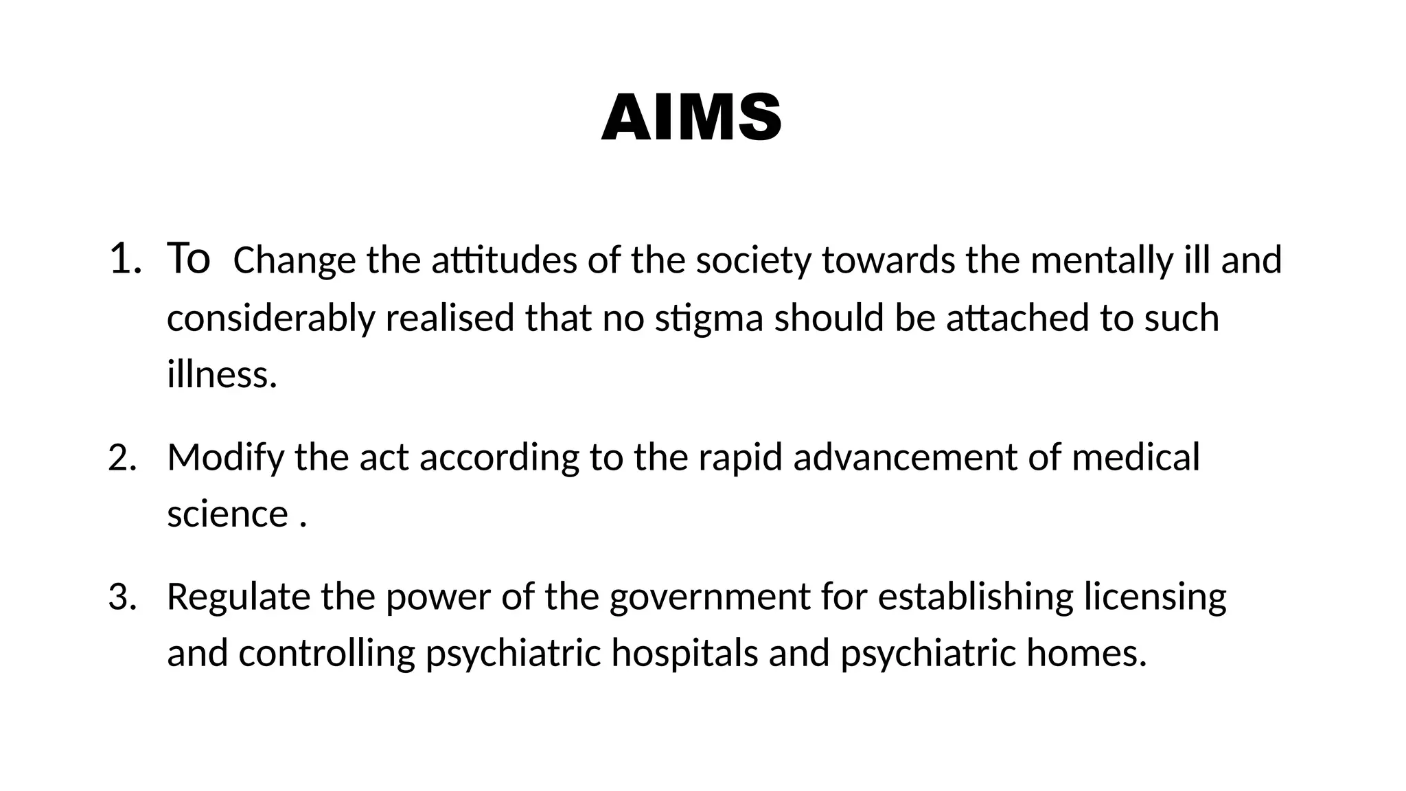 AIMS
1. To Change the attitudes of the society towards the mentally ill and
considerably realised that no stigma should be attached to such
illness.
2. Modify the act according to the rapid advancement of medical
science .
3. Regulate the power of the government for establishing licensing
and controlling psychiatric hospitals and psychiatric homes.
 