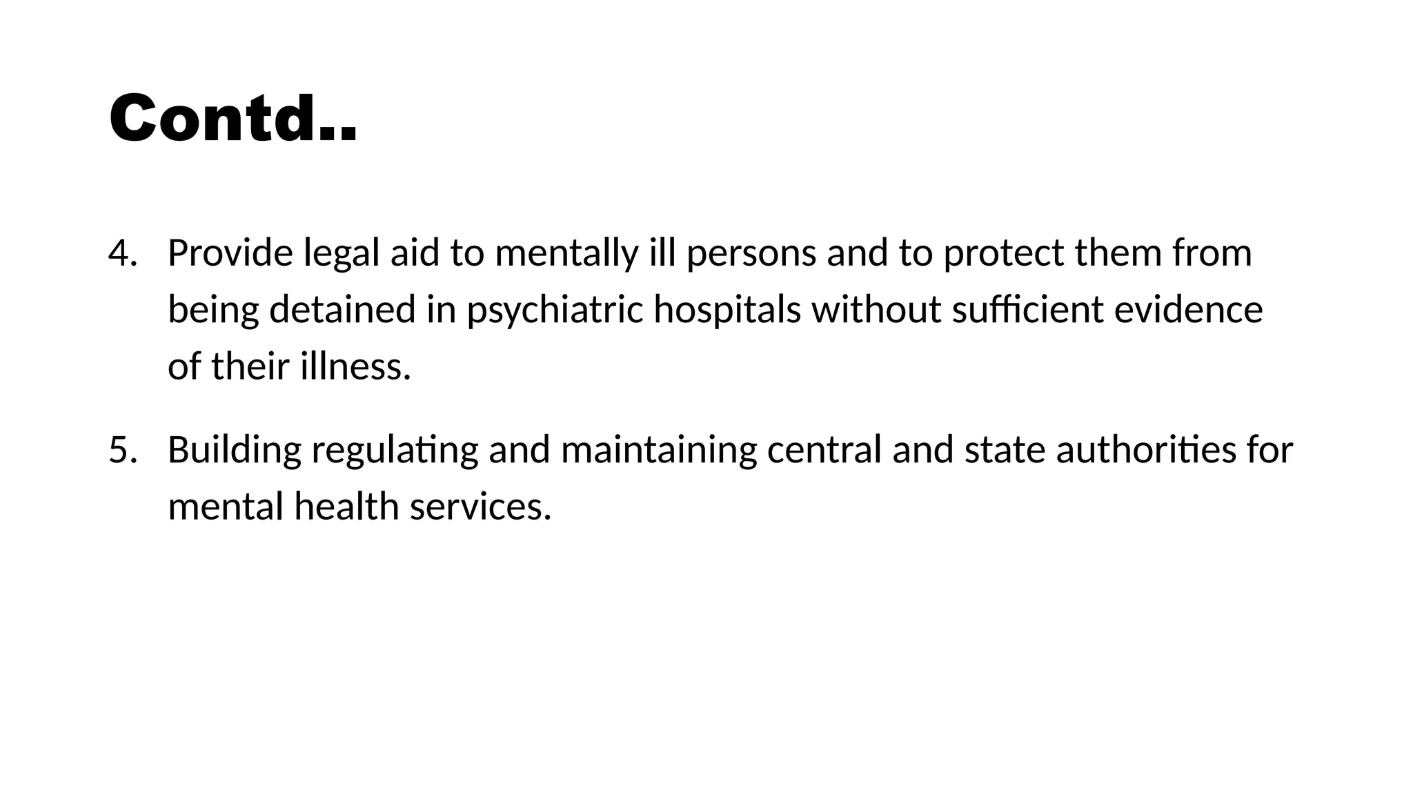Contd..
4. Provide legal aid to mentally ill persons and to protect them from
being detained in psychiatric hospitals without sufficient evidence
of their illness.
5. Building regulating and maintaining central and state authorities for
mental health services.
 
