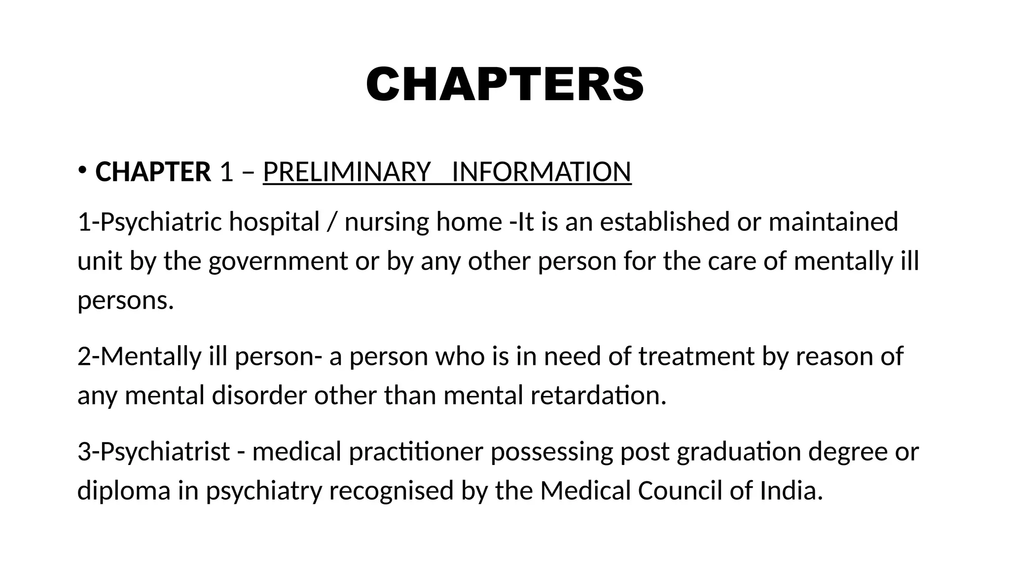 CHAPTERS
• CHAPTER 1 – PRELIMINARY INFORMATION
1-Psychiatric hospital / nursing home -It is an established or maintained
unit by the government or by any other person for the care of mentally ill
persons.
2-Mentally ill person- a person who is in need of treatment by reason of
any mental disorder other than mental retardation.
3-Psychiatrist - medical practitioner possessing post graduation degree or
diploma in psychiatry recognised by the Medical Council of India.
 