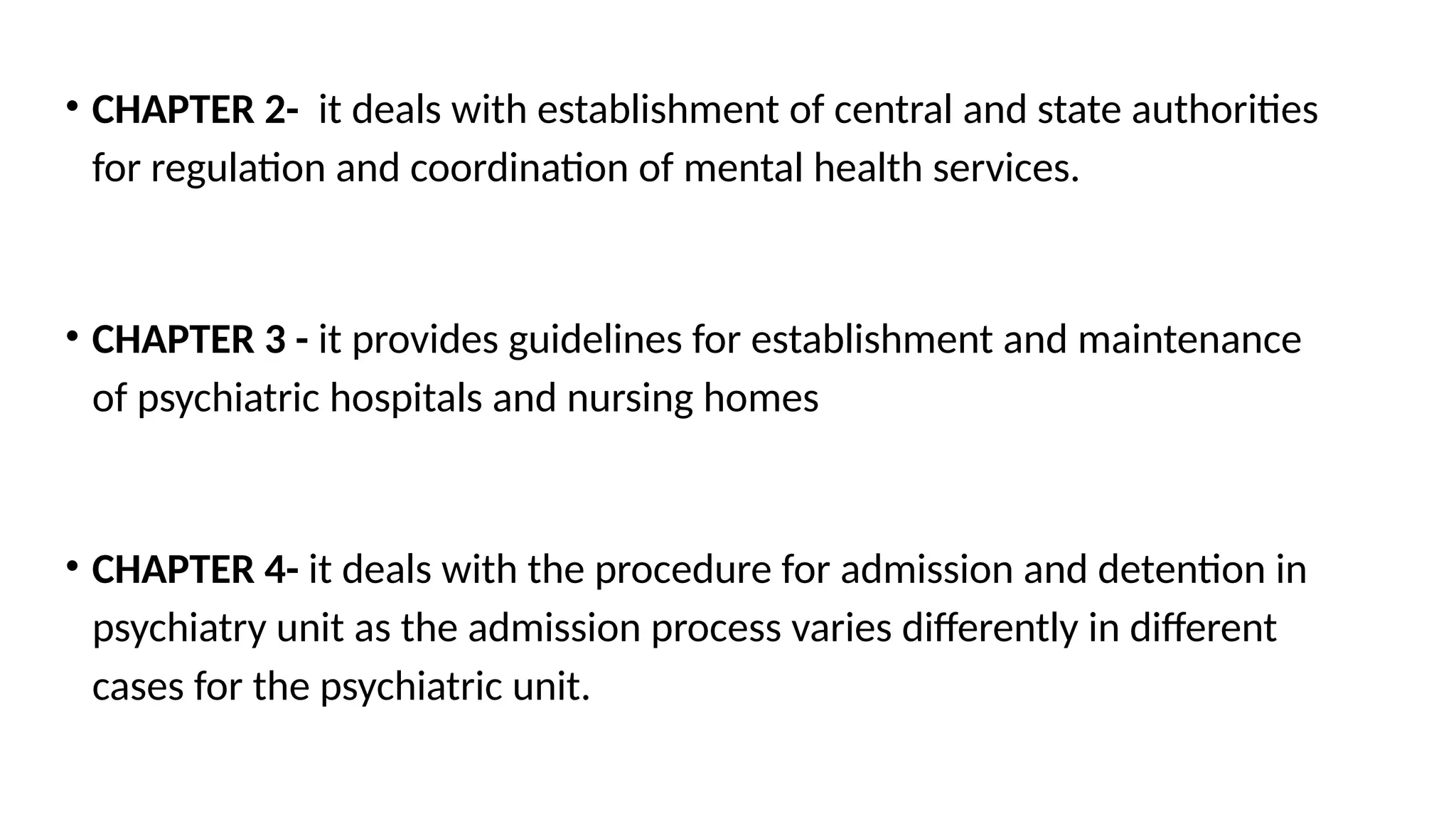 • CHAPTER 2- it deals with establishment of central and state authorities
for regulation and coordination of mental health services.
• CHAPTER 3 - it provides guidelines for establishment and maintenance
of psychiatric hospitals and nursing homes
• CHAPTER 4- it deals with the procedure for admission and detention in
psychiatry unit as the admission process varies differently in different
cases for the psychiatric unit.
 