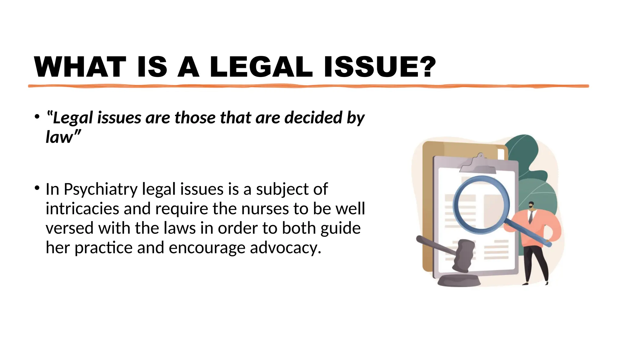 WHAT IS A LEGAL ISSUE?
• ‟Legal issues are those that are decided by
law″
• In Psychiatry legal issues is a subject of
intricacies and require the nurses to be well
versed with the laws in order to both guide
her practice and encourage advocacy.
 