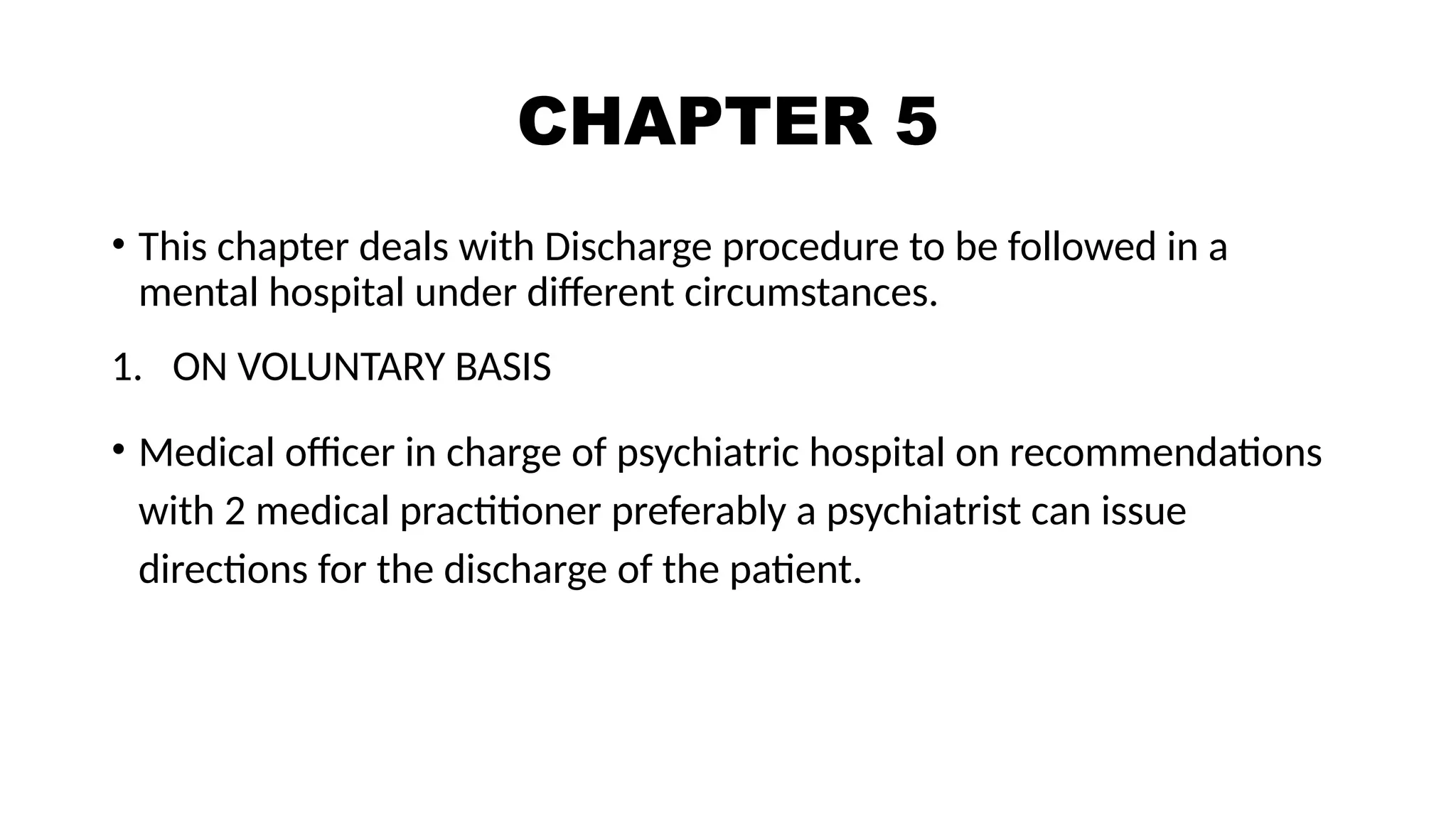 CHAPTER 5
• This chapter deals with Discharge procedure to be followed in a
mental hospital under different circumstances.
1. ON VOLUNTARY BASIS
• Medical officer in charge of psychiatric hospital on recommendations
with 2 medical practitioner preferably a psychiatrist can issue
directions for the discharge of the patient.
 