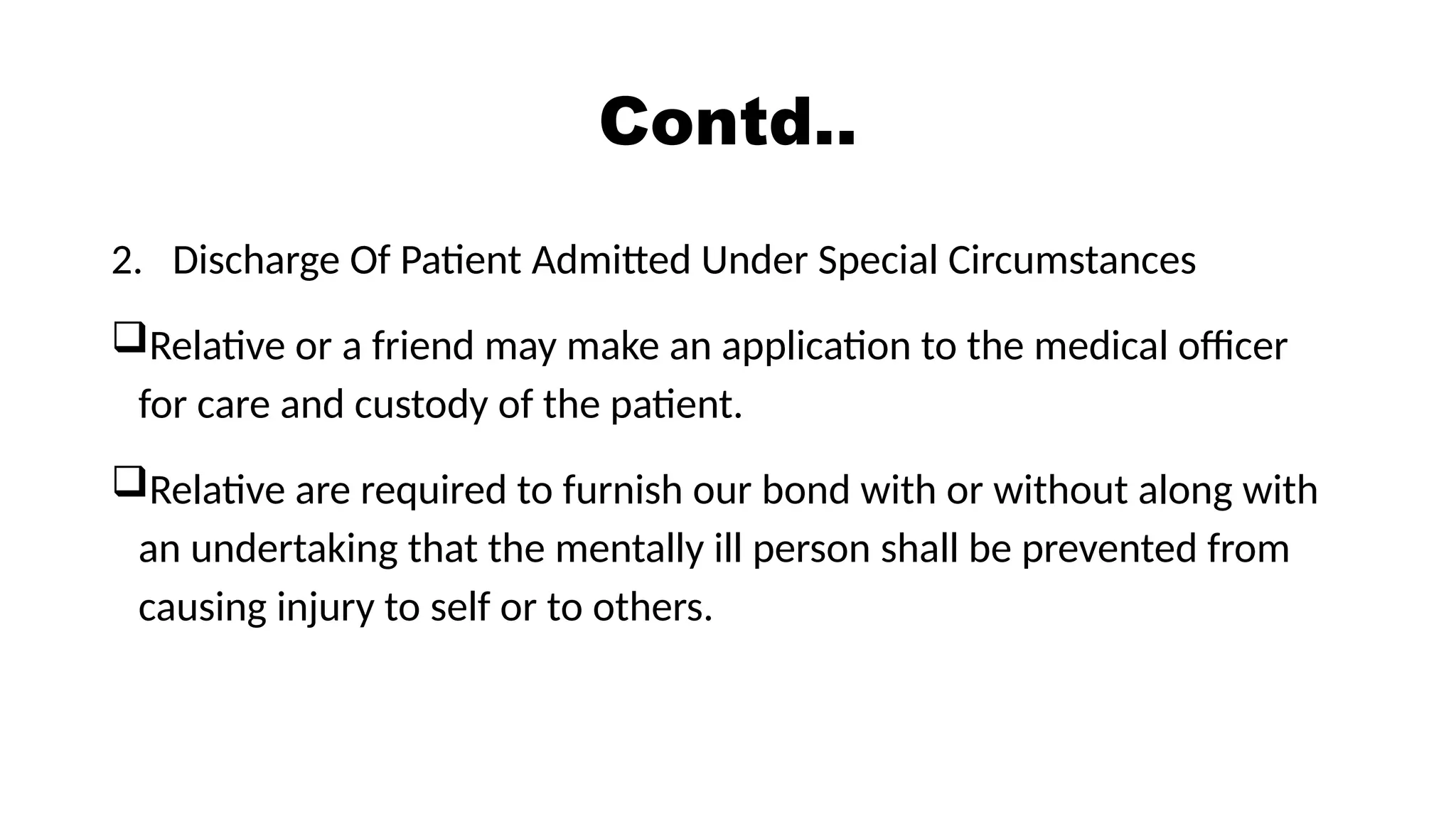 Contd..
2. Discharge Of Patient Admitted Under Special Circumstances
Relative or a friend may make an application to the medical officer
for care and custody of the patient.
Relative are required to furnish our bond with or without along with
an undertaking that the mentally ill person shall be prevented from
causing injury to self or to others.
 