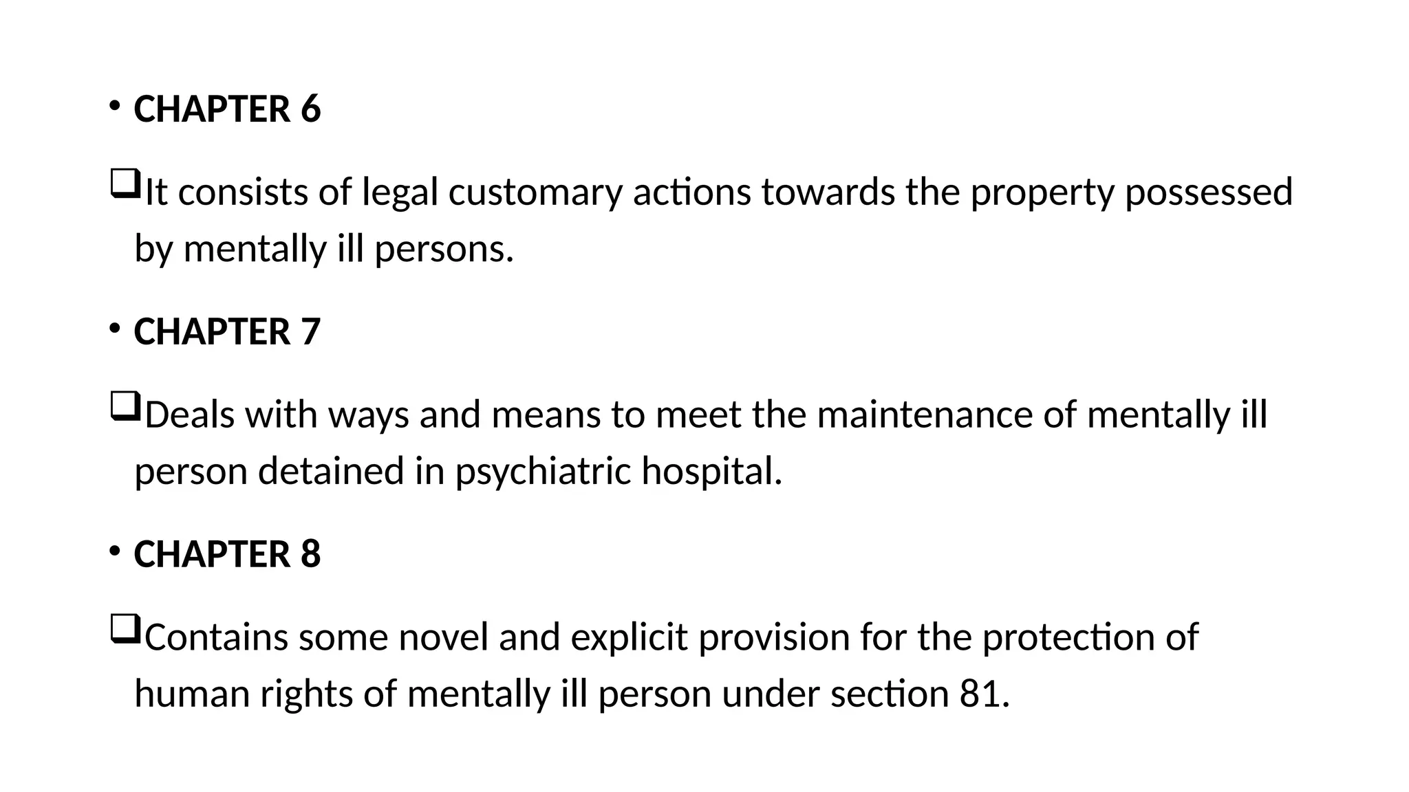 • CHAPTER 6
It consists of legal customary actions towards the property possessed
by mentally ill persons.
• CHAPTER 7
Deals with ways and means to meet the maintenance of mentally ill
person detained in psychiatric hospital.
• CHAPTER 8
Contains some novel and explicit provision for the protection of
human rights of mentally ill person under section 81.
 