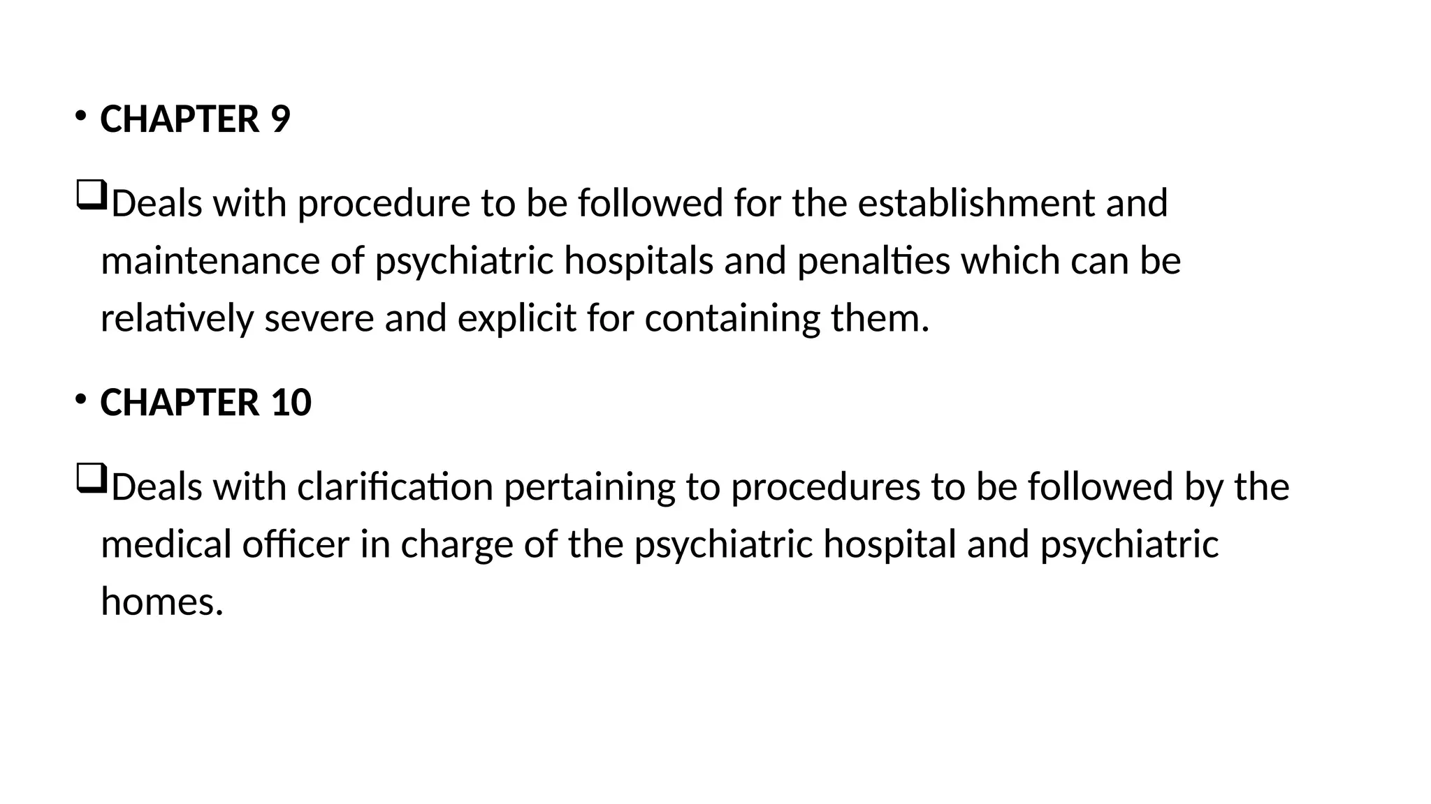 • CHAPTER 9
Deals with procedure to be followed for the establishment and
maintenance of psychiatric hospitals and penalties which can be
relatively severe and explicit for containing them.
• CHAPTER 10
Deals with clarification pertaining to procedures to be followed by the
medical officer in charge of the psychiatric hospital and psychiatric
homes.
 