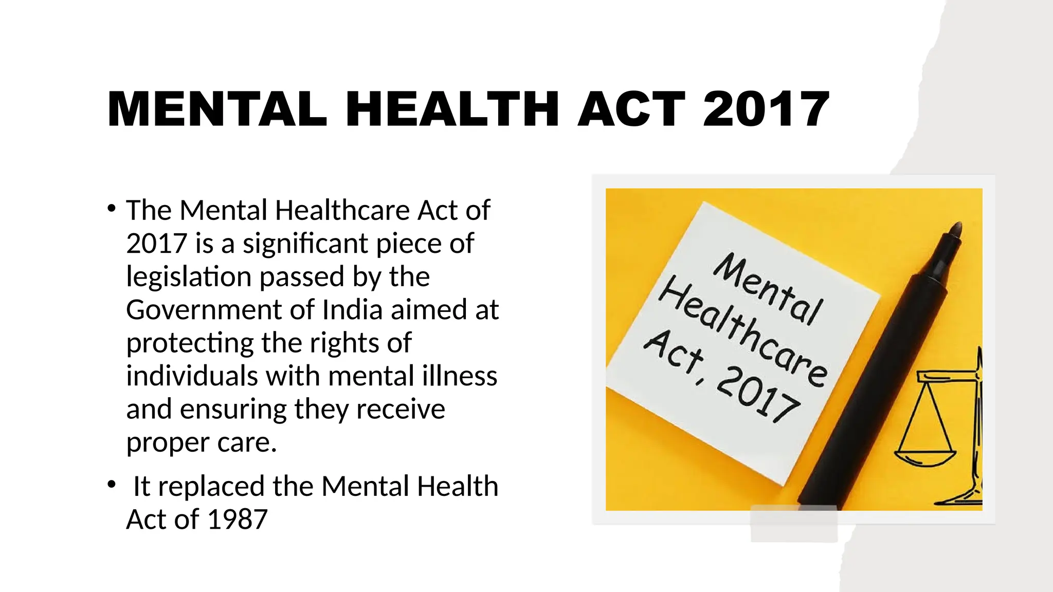 MENTAL HEALTH ACT 2017
• The Mental Healthcare Act of
2017 is a significant piece of
legislation passed by the
Government of India aimed at
protecting the rights of
individuals with mental illness
and ensuring they receive
proper care.
• It replaced the Mental Health
Act of 1987
 