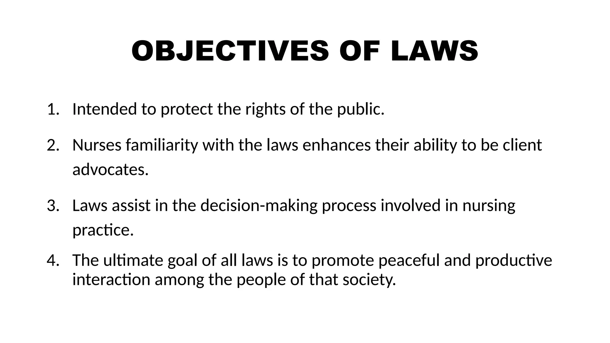 OBJECTIVES OF LAWS
1. Intended to protect the rights of the public.
2. Nurses familiarity with the laws enhances their ability to be client
advocates.
3. Laws assist in the decision-making process involved in nursing
practice.
4. The ultimate goal of all laws is to promote peaceful and productive
interaction among the people of that society.
 