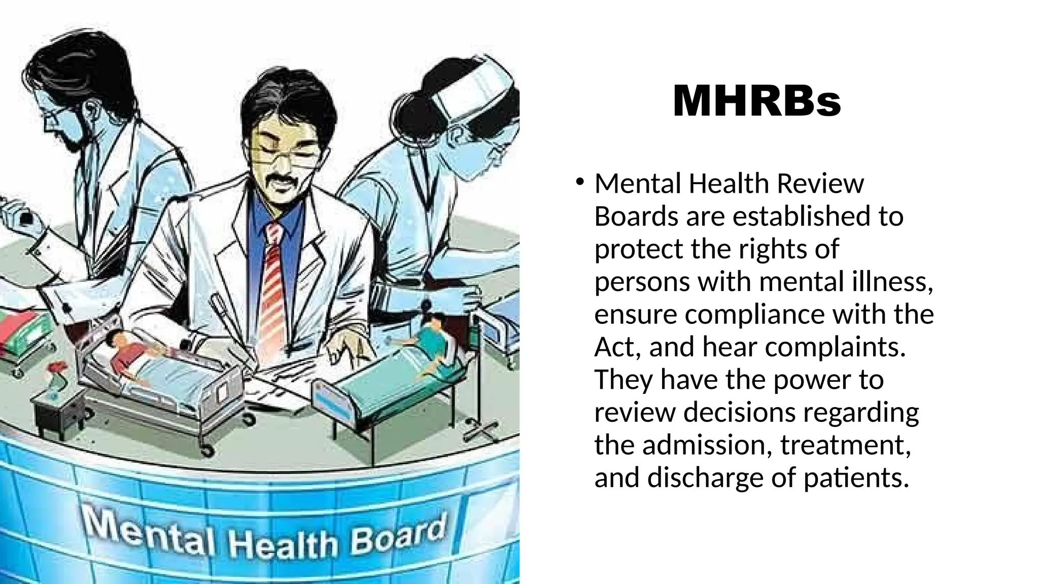 MHRBs
• Mental Health Review
Boards are established to
protect the rights of
persons with mental illness,
ensure compliance with the
Act, and hear complaints.
They have the power to
review decisions regarding
the admission, treatment,
and discharge of patients.
 