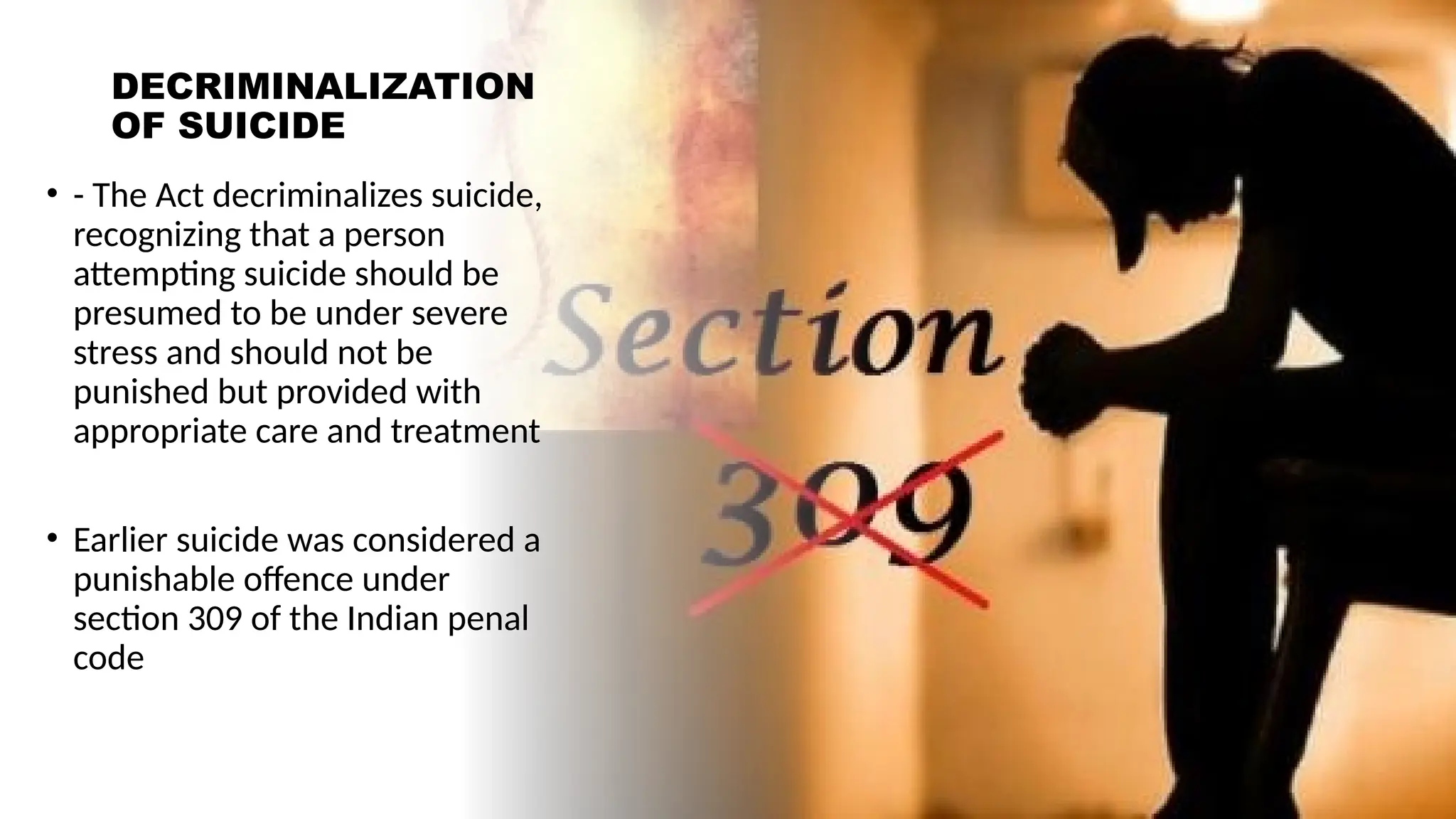 DECRIMINALIZATION
OF SUICIDE
• - The Act decriminalizes suicide,
recognizing that a person
attempting suicide should be
presumed to be under severe
stress and should not be
punished but provided with
appropriate care and treatment
• Earlier suicide was considered a
punishable offence under
section 309 of the Indian penal
code
 
