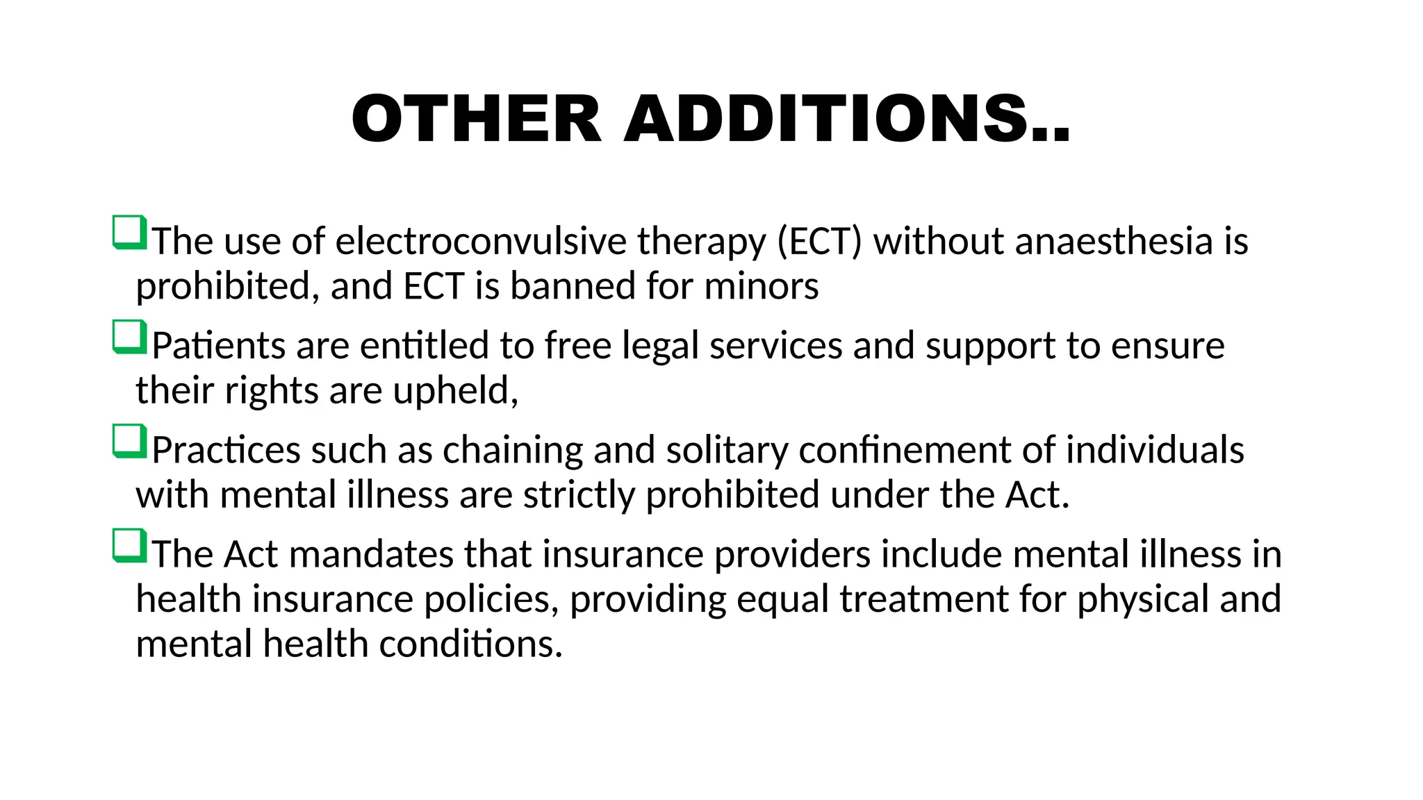 OTHER ADDITIONS..
The use of electroconvulsive therapy (ECT) without anaesthesia is
prohibited, and ECT is banned for minors
Patients are entitled to free legal services and support to ensure
their rights are upheld,
Practices such as chaining and solitary confinement of individuals
with mental illness are strictly prohibited under the Act.
The Act mandates that insurance providers include mental illness in
health insurance policies, providing equal treatment for physical and
mental health conditions.
 