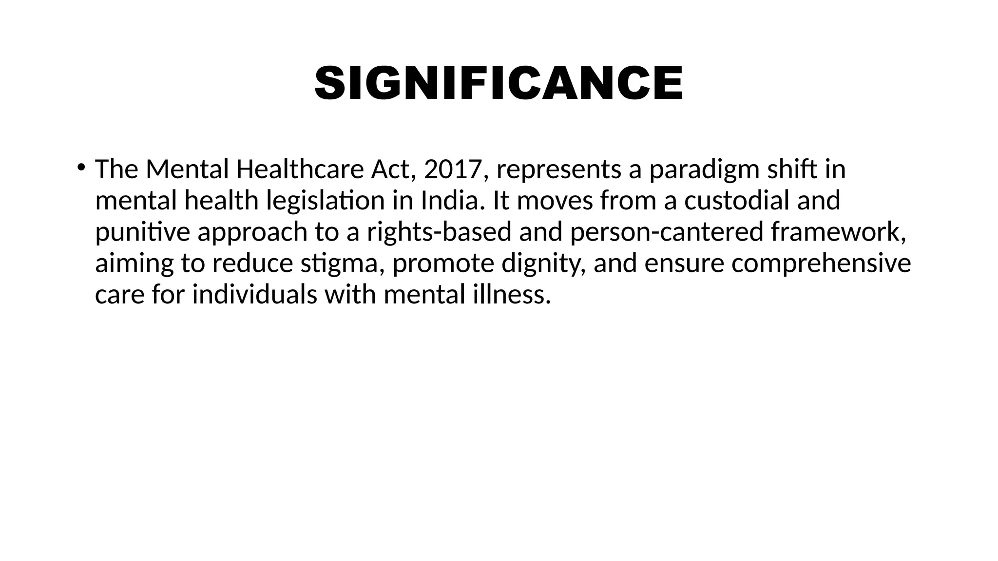 SIGNIFICANCE
• The Mental Healthcare Act, 2017, represents a paradigm shift in
mental health legislation in India. It moves from a custodial and
punitive approach to a rights-based and person-cantered framework,
aiming to reduce stigma, promote dignity, and ensure comprehensive
care for individuals with mental illness.
 
