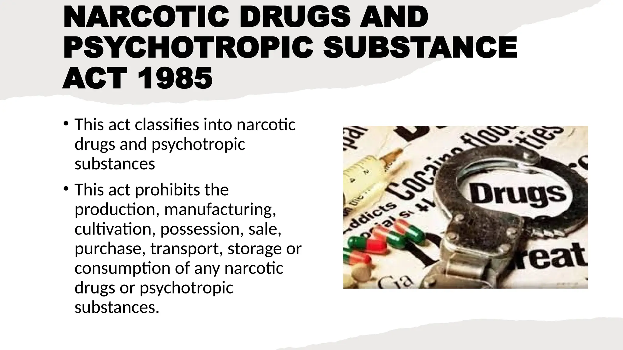 NARCOTIC DRUGS AND
PSYCHOTROPIC SUBSTANCE
ACT 1985
• This act classifies into narcotic
drugs and psychotropic
substances
• This act prohibits the
production, manufacturing,
cultivation, possession, sale,
purchase, transport, storage or
consumption of any narcotic
drugs or psychotropic
substances.
 