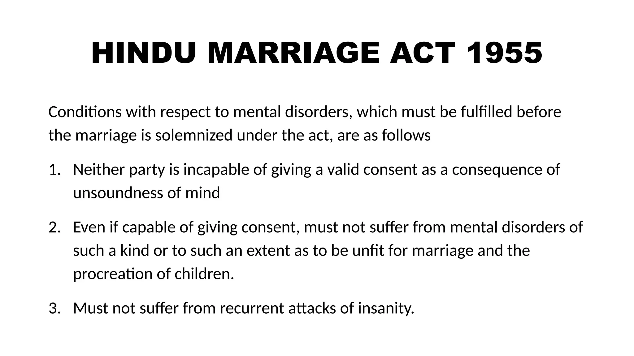 HINDU MARRIAGE ACT 1955
Conditions with respect to mental disorders, which must be fulfilled before
the marriage is solemnized under the act, are as follows
1. Neither party is incapable of giving a valid consent as a consequence of
unsoundness of mind
2. Even if capable of giving consent, must not suffer from mental disorders of
such a kind or to such an extent as to be unfit for marriage and the
procreation of children.
3. Must not suffer from recurrent attacks of insanity.
 