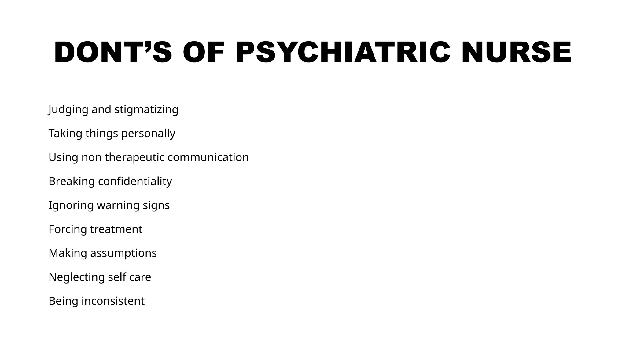 DONT’S OF PSYCHIATRIC NURSE
Judging and stigmatizing
Taking things personally
Using non therapeutic communication
Breaking confidentiality
Ignoring warning signs
Forcing treatment
Making assumptions
Neglecting self care
Being inconsistent
 