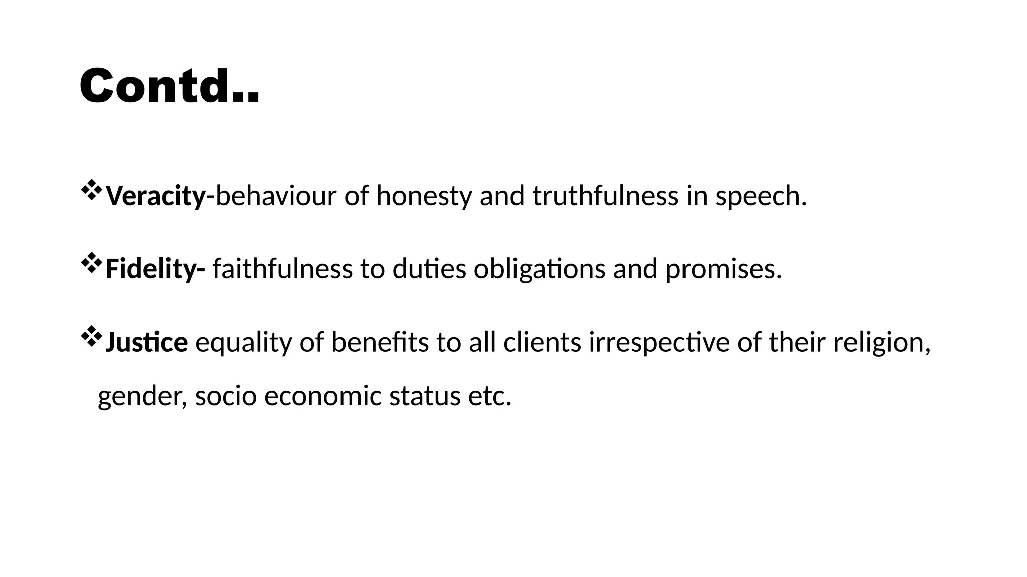 Contd..
Veracity-behaviour of honesty and truthfulness in speech.
Fidelity- faithfulness to duties obligations and promises.
Justice equality of benefits to all clients irrespective of their religion,
gender, socio economic status etc.
 