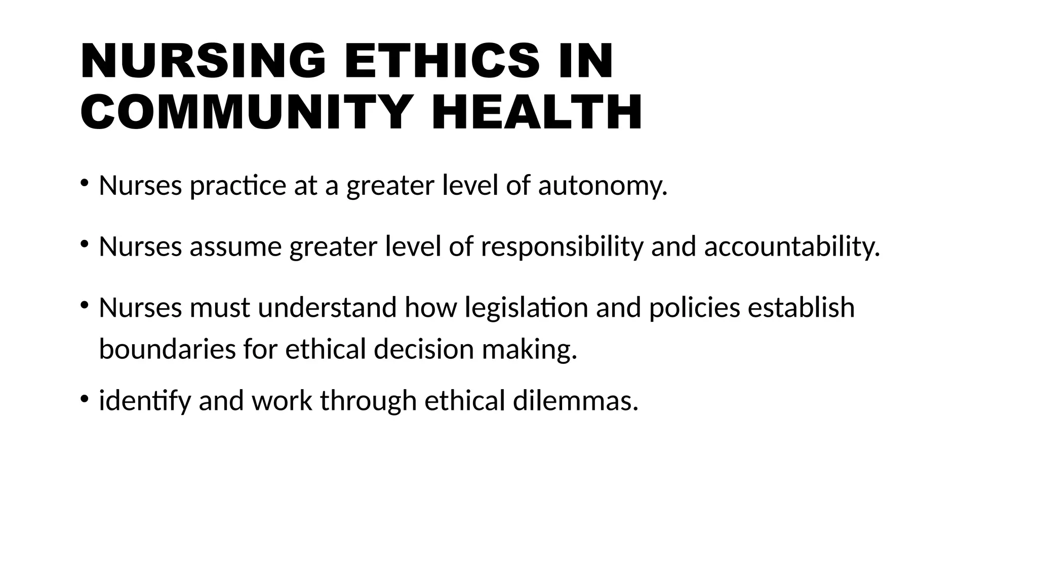 NURSING ETHICS IN
COMMUNITY HEALTH
• Nurses practice at a greater level of autonomy.
• Nurses assume greater level of responsibility and accountability.
• Nurses must understand how legislation and policies establish
boundaries for ethical decision making.
• identify and work through ethical dilemmas.
 