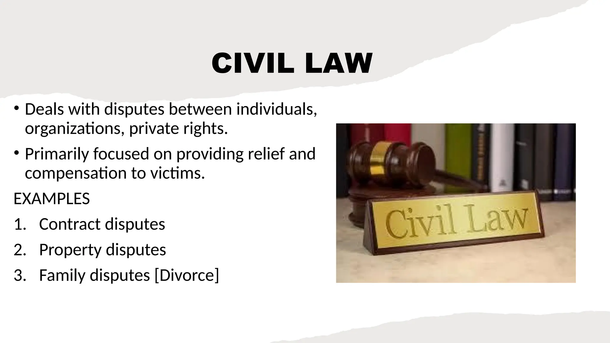 CIVIL LAW
• Deals with disputes between individuals,
organizations, private rights.
• Primarily focused on providing relief and
compensation to victims.
EXAMPLES
1. Contract disputes
2. Property disputes
3. Family disputes [Divorce]
 