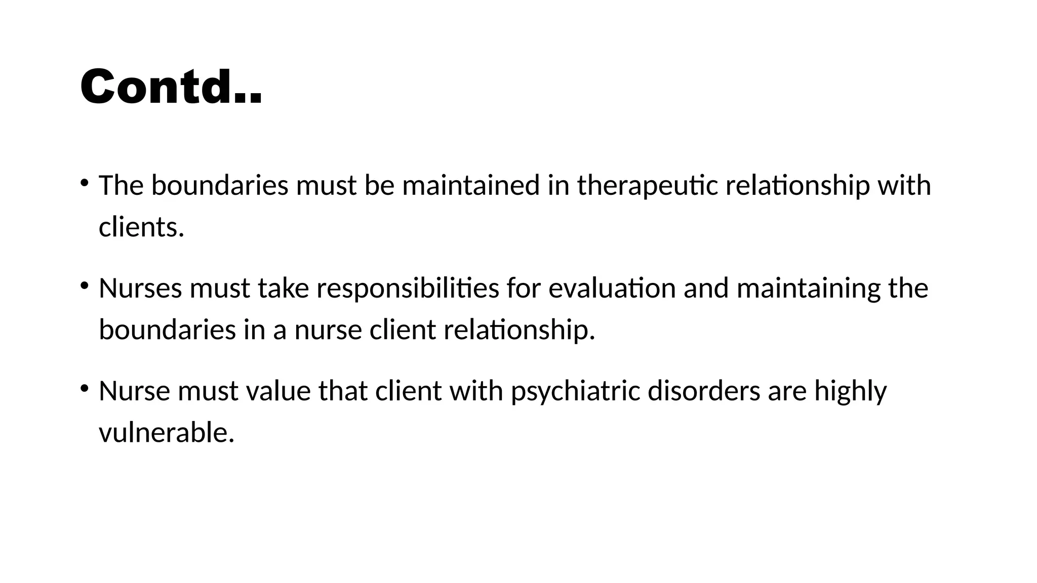Contd..
• The boundaries must be maintained in therapeutic relationship with
clients.
• Nurses must take responsibilities for evaluation and maintaining the
boundaries in a nurse client relationship.
• Nurse must value that client with psychiatric disorders are highly
vulnerable.
 