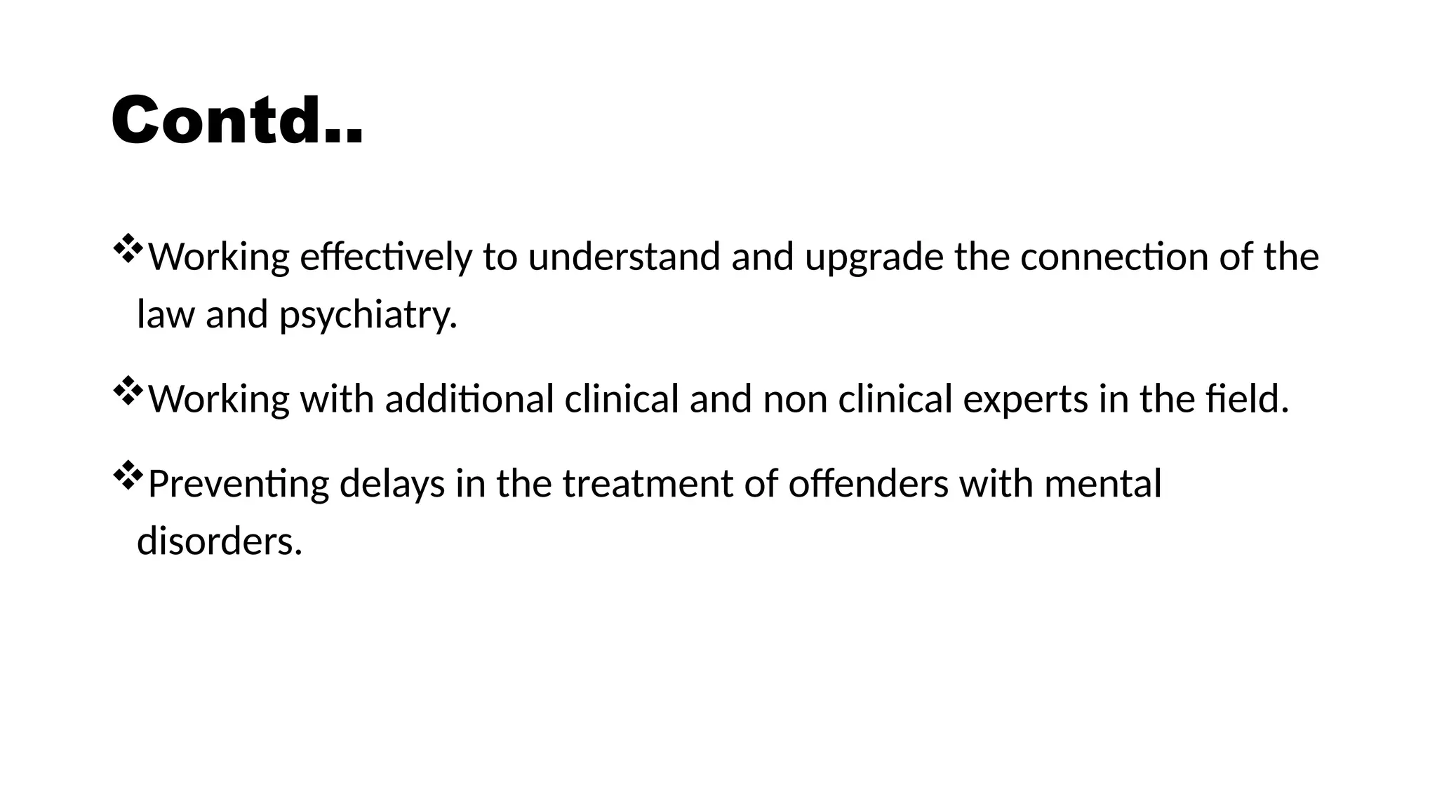 Contd..
Working effectively to understand and upgrade the connection of the
law and psychiatry.
Working with additional clinical and non clinical experts in the field.
Preventing delays in the treatment of offenders with mental
disorders.
 