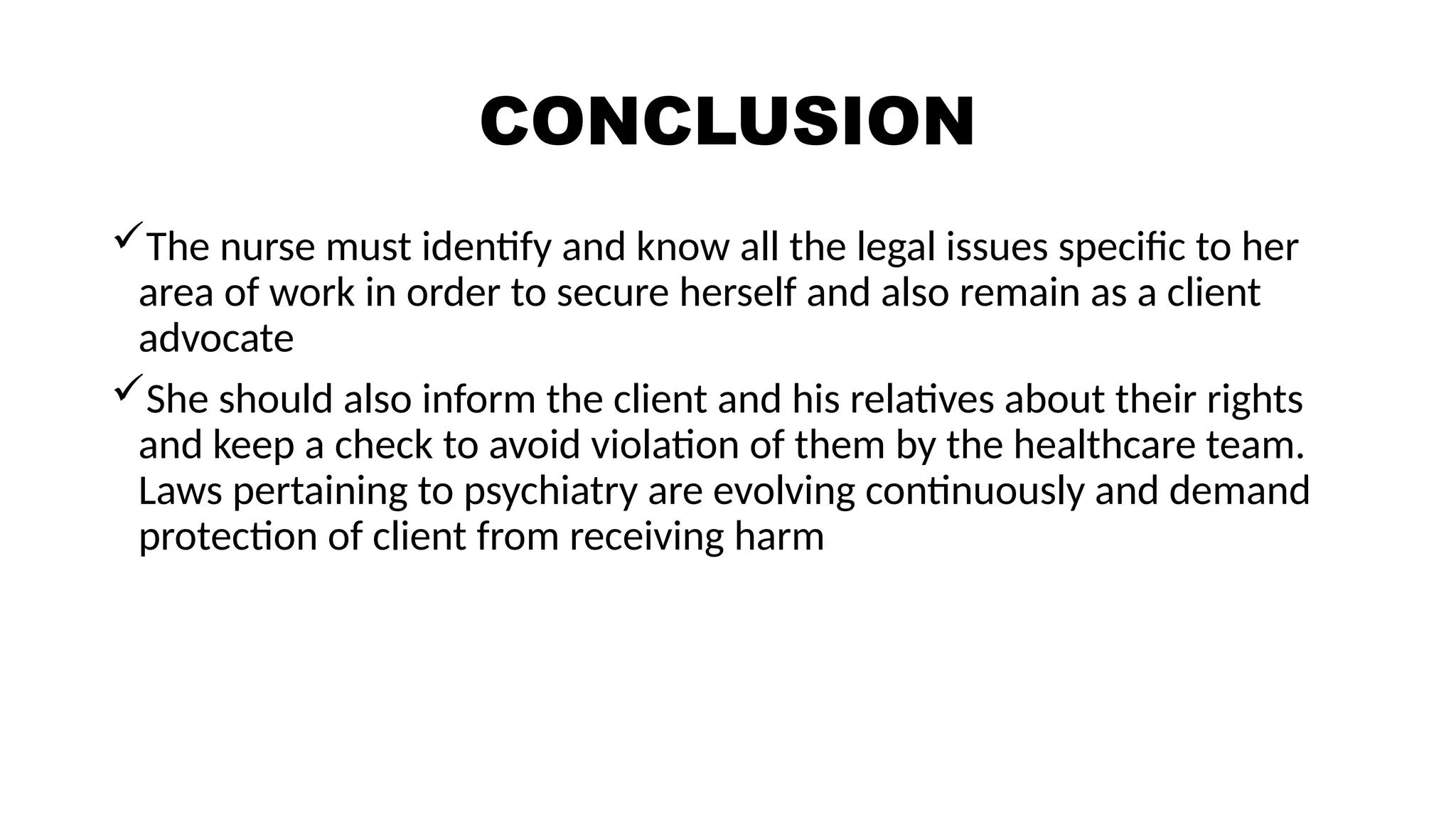 CONCLUSION
The nurse must identify and know all the legal issues specific to her
area of work in order to secure herself and also remain as a client
advocate
She should also inform the client and his relatives about their rights
and keep a check to avoid violation of them by the healthcare team.
Laws pertaining to psychiatry are evolving continuously and demand
protection of client from receiving harm
 