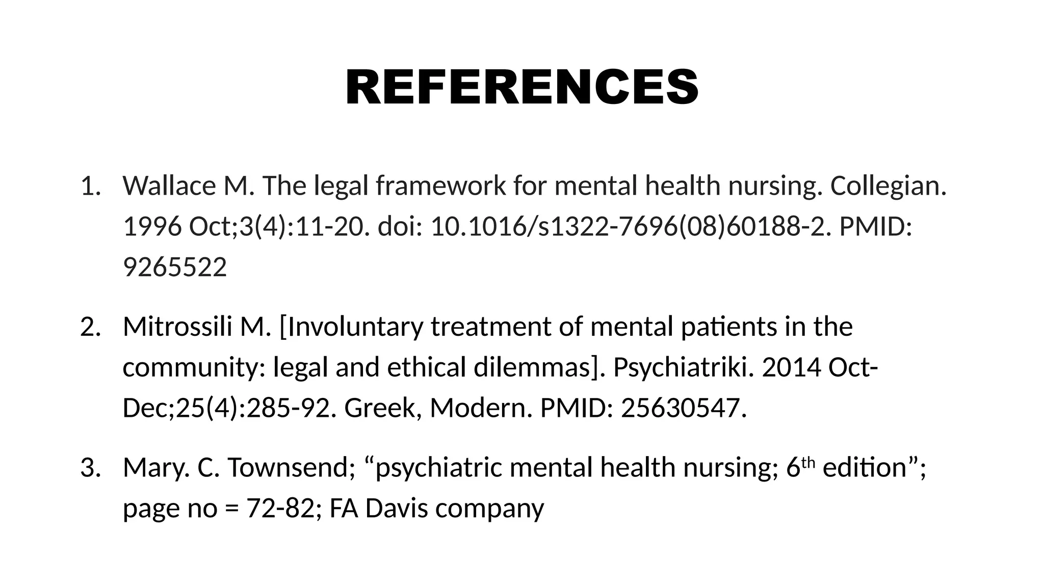REFERENCES
1. Wallace M. The legal framework for mental health nursing. Collegian.
1996 Oct;3(4):11-20. doi: 10.1016/s1322-7696(08)60188-2. PMID:
9265522
2. Mitrossili M. [Involuntary treatment of mental patients in the
community: legal and ethical dilemmas]. Psychiatriki. 2014 Oct-
Dec;25(4):285-92. Greek, Modern. PMID: 25630547.
3. Mary. C. Townsend; “psychiatric mental health nursing; 6th
edition”;
page no = 72-82; FA Davis company
 