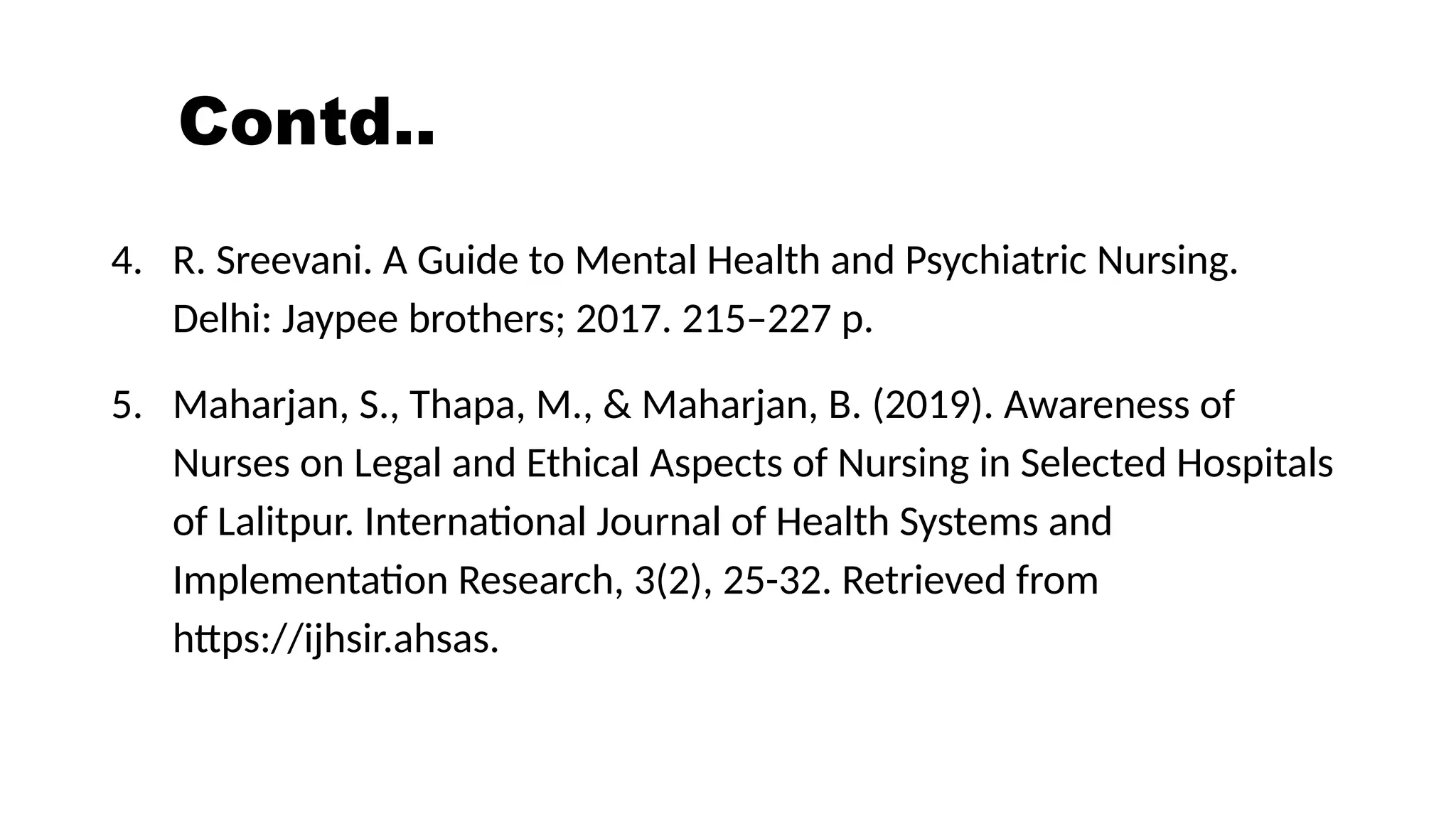 Contd..
4. R. Sreevani. A Guide to Mental Health and Psychiatric Nursing.
Delhi: Jaypee brothers; 2017. 215–227 p.
5. Maharjan, S., Thapa, M., & Maharjan, B. (2019). Awareness of
Nurses on Legal and Ethical Aspects of Nursing in Selected Hospitals
of Lalitpur. International Journal of Health Systems and
Implementation Research, 3(2), 25-32. Retrieved from
https://ijhsir.ahsas.
 