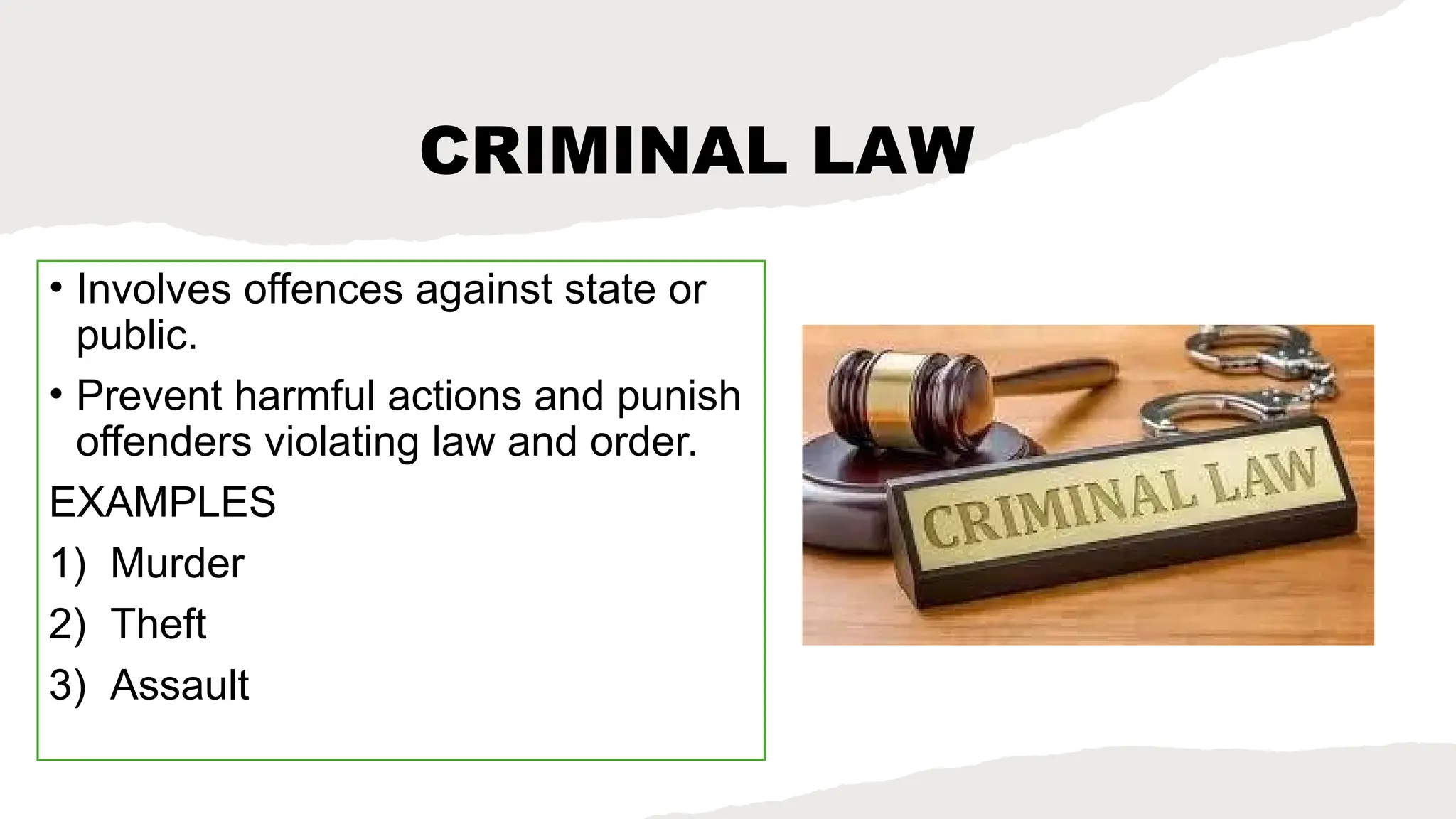 CRIMINAL LAW
• Involves offences against state or
public.
• Prevent harmful actions and punish
offenders violating law and order.
EXAMPLES
1) Murder
2) Theft
3) Assault
 