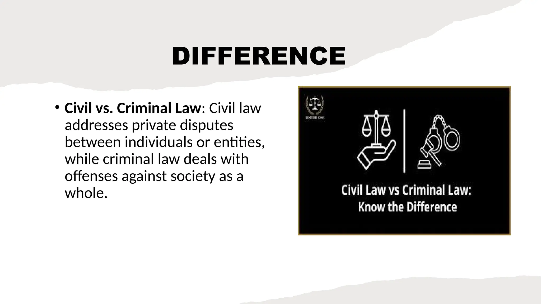 DIFFERENCE
• Civil vs. Criminal Law: Civil law
addresses private disputes
between individuals or entities,
while criminal law deals with
offenses against society as a
whole.
 