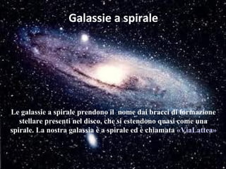 Galassie a spirale




Le galassie a spirale prendono il nome dai bracci di formazione
   stellare presenti nel disco, che si estendono quasi come una
spirale. La nostra galassia è a spirale ed è chiamata «ViaLattea»
 