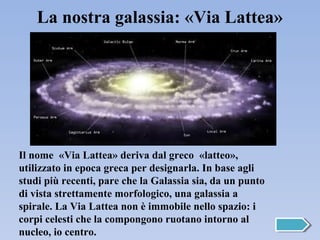 La nostra galassia: «Via Lattea»




Il nome «Via Lattea» deriva dal greco «latteo»,
utilizzato in epoca greca per designarla. In base agli
studi più recenti, pare che la Galassia sia, da un punto
di vista strettamente morfologico, una galassia a
spirale. La Via Lattea non è immobile nello spazio: i
corpi celesti che la compongono ruotano intorno al
nucleo, io centro.
 