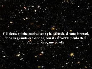 Gli elementi che costituiscono la galassia si sono formati,
 dopo la grande esplosione, con il raffreddamento degli
                atomi di idrogeno ed elio.
 