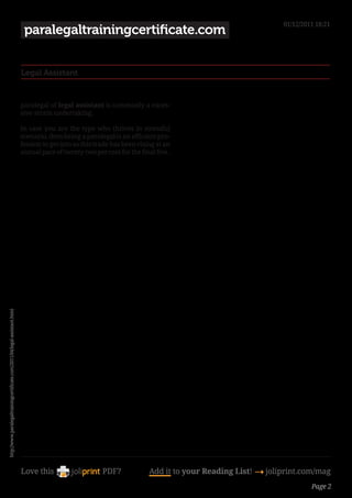 01/12/2011 18:21
                                                                            paralegaltrainingcertificate.com


                                                                           Legal Assistant


                                                                           paralegal of legal assistant is commonly a exces-
                                                                           sive-strain undertaking.

                                                                           In case you are the type who thrives in stressful
                                                                           scenario, then being a paralegal is an efficient pro-
                                                                           fession to get into as this trade has been rising at an
                                                                           annual pace of twenty-two per cent for the final five .
http://www.paralegaltrainingcertificate.com/2011/04/legal-assistant.html




                                                                           Love this                     PDF?             Add it to your Reading List! 4 joliprint.com/mag
                                                                                                                                                                      Page 2
 