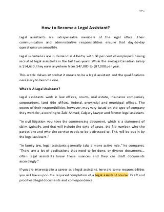 37%
How to Become a Legal Assistant?
Legal assistants are indispensable members of the legal office. Their
communication and administrative responsibilities ensure that day-to-day
operations run smoothly.
Legal secretaries are in demand in Alberta, with 60 per cent of employers having
recruited legal assistants in the last two years. While the average Canadian salary
is $54,630, they earn anywhere from $47,000 to $87,000 per year.
This article delves into what it means to be a legal assistant and the qualifications
necessary to become one.
What Is A Legal Assistant?
Legal assistants work in law offices, courts, real estate, insurance companies,
corporations, land title offices, federal, provincial and municipal offices. The
extent of their responsibilities, however, may vary based on the type of company
they work for, according to Zaki Ahmad, Calgary lawyer and former legal assistant.
“In civil litigation you have the commencing document, which is a statement of
claim typically, and that will include the style of cause, the file number, who the
parties are and who the service needs to be addressed to. This will be put in by
the legal assistant.”
“In family law, legal assistants generally take a more active role,” he compares.
“There are a lot of applications that need to be done, or divorce documents…
often legal assistants know these nuances and they can draft documents
accordingly.”
If you are interested in a career as a legal assistant, here are some responsibilities
you will have upon the required completion of a legal assistant course: Draft and
proofread legal documents and correspondence.
 
