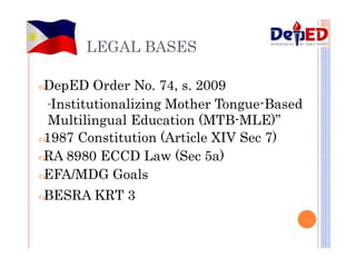 LEGAL BASES

DepED Order No. 74, s. 2009
“Institutionalizing Mother Tongue-Based
Multilingual Education (MTB-MLE)”

1987 Constitution (Article XIV Sec 7)

RA 8980 ECCD Law (Sec 5a)

EFA/MDG Goals

BESRA KRT 3
 