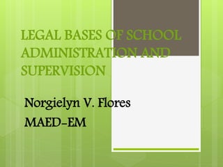 LEGAL BASES OF SCHOOL
ADMINISTRATION AND
SUPERVISION
Norgielyn V. Flores
MAED-EM
 