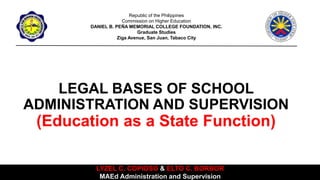 LEGAL BASES OF SCHOOL
ADMINISTRATION AND SUPERVISION
(Education as a State Function)
Republic of the Philippines
Commission on Higher Education
DANIEL B. PEÑA MEMORIAL COLLEGE FOUNDATION, INC.
Graduate Studies
Ziga Avenue, San Juan, Tabaco City
LYZEL C. COPIOSO & ELTO C. BORBOR
MAEd Administration and Supervision
 