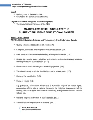 1 Pineda, Keith William P.
MS – Mathematics Education
Foundations of Education
Legal Bases of the Philippine Education System
Legal
 Deriving from or founded on law.
 Created by the constructions of the law.
Legal Bases of the Philippine Education System
 The laws which are the bases of the PES.
MAJOR LAWS WHICH STIPULATE THE
CURRENT PHILIPPINE EDUCATIONAL SYSTEM
1987 CONSTITUTION
ARTICLE XIV: Education, Science and Technology, Arts, Culture and Sports
 Quality education accessible to all. (Section 1)
 Complete, adequate, and integrated relevant education. (2.1.)
 Free public education in the elementary and high school level. (2.2.)
 Scholarship grants, loans, subsidies and other incentives to deserving students
in both private and public schools. (2.3.)
 Non-formal, formal, and indigenous learning systems. (2.4)
 Vocational training to adults, disabled and out of school youth. (2.5)
 Study of the constitution. (3.1)
 Study of values. (3.2.)
e.g. patriotism, nationalism, foster love of humanity, respect for human rights,
appreciation of the role of national heroes in the historical development of the
country, teach the rights and duties of citizenship, strengthen ethical and spiritual
values, etc.
 Optional religious instruction in public schools. (3.3.)
 Supervision and regulation of all schools. (3.4.)
 