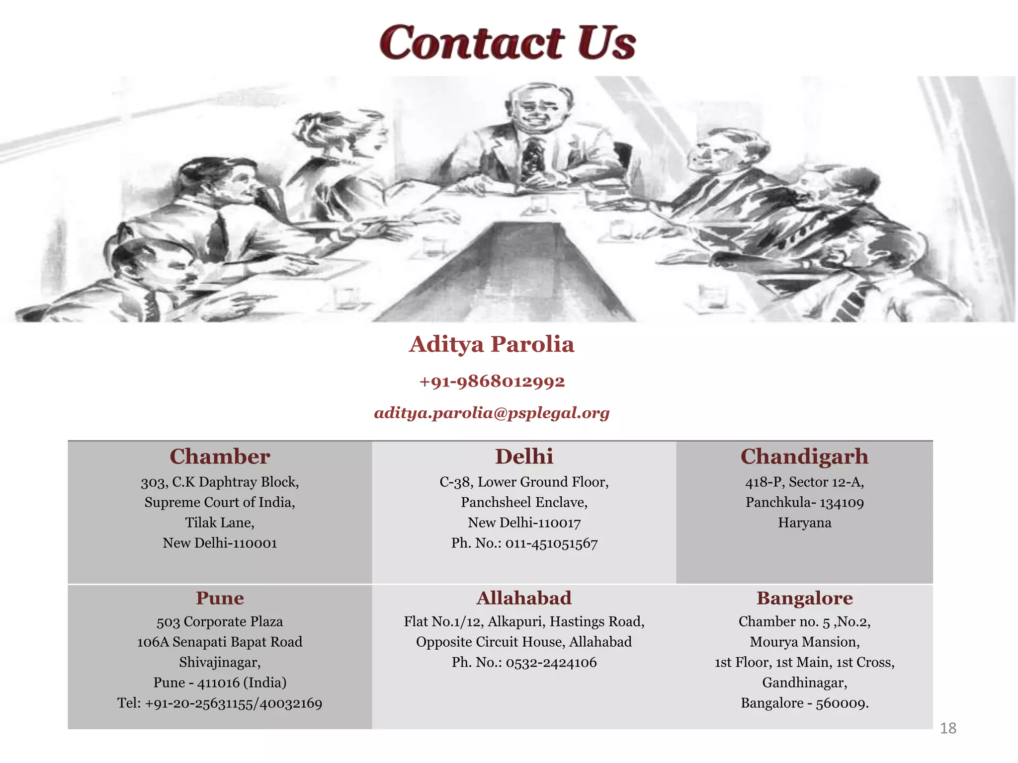 18
Chamber
303, C.K Daphtray Block,
Supreme Court of India,
Tilak Lane,
New Delhi-110001
Delhi
C-38, Lower Ground Floor,
Panchsheel Enclave,
New Delhi-110017
Ph. No.: 011-451051567
Chandigarh
418-P, Sector 12-A,
Panchkula- 134109
Haryana
Pune
503 Corporate Plaza
106A Senapati Bapat Road
Shivajinagar,
Pune - 411016 (India)
Tel: +91-20-25631155/40032169
Allahabad
Flat No.1/12, Alkapuri, Hastings Road,
Opposite Circuit House, Allahabad
Ph. No.: 0532-2424106
Bangalore
Chamber no. 5 ,No.2,
Mourya Mansion,
1st Floor, 1st Main, 1st Cross,
Gandhinagar,
Bangalore - 560009.
Aditya Parolia
+91-9868012992
aditya.parolia@psplegal.org
 